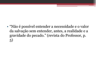 • “Não é possível entender a necessidade e o valor
da salvação sem entender, antes, a realidade e a
gravidade do pecado.” (revista do Professor, p.
5)
 