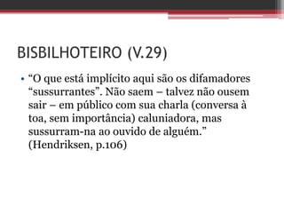 BISBILHOTEIRO (V.29)
• “O que está implícito aqui são os difamadores
“sussurrantes”. Não saem – talvez não ousem
sair – em público com sua charla (conversa à
toa, sem importância) caluniadora, mas
sussurram-na ao ouvido de alguém.”
(Hendriksen, p.106)
 