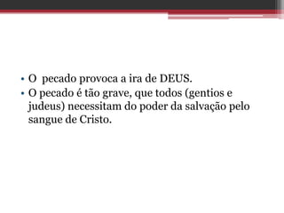 • O pecado provoca a ira de DEUS.
• O pecado é tão grave, que todos (gentios e
judeus) necessitam do poder da salvação pelo
sangue de Cristo.
 
