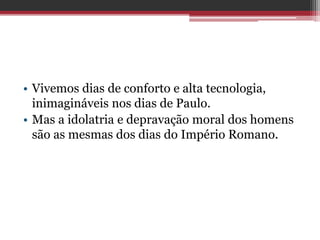 • Vivemos dias de conforto e alta tecnologia,
inimagináveis nos dias de Paulo.
• Mas a idolatria e depravação moral dos homens
são as mesmas dos dias do Império Romano.
 