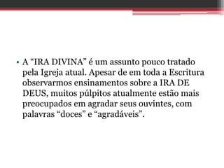 • A “IRA DIVINA” é um assunto pouco tratado
pela Igreja atual. Apesar de em toda a Escritura
observarmos ensinamentos sobre a IRA DE
DEUS, muitos púlpitos atualmente estão mais
preocupados em agradar seus ouvintes, com
palavras “doces” e “agradáveis”.
 