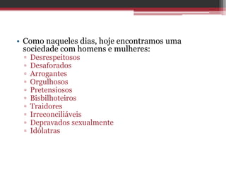 • Como naqueles dias, hoje encontramos uma
sociedade com homens e mulheres:
▫ Desrespeitosos
▫ Desaforados
▫ Arrogantes
▫ Orgulhosos
▫ Pretensiosos
▫ Bisbilhoteiros
▫ Traidores
▫ Irreconciliáveis
▫ Depravados sexualmente
▫ Idólatras
 