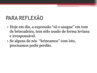 PARA REFLEXÃO
• Hoje em dia, a expressão “só o sangue” em tom
de brincadeira, tem sido usado de forma leviana
e irresponsável.
• Se alguns de nós “brincamos” com isto,
precisamos pedir perdão.
 