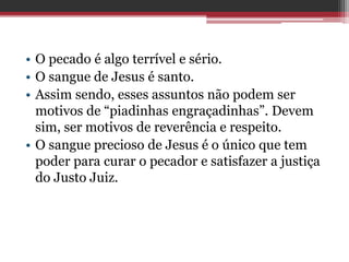 • O pecado é algo terrível e sério.
• O sangue de Jesus é santo.
• Assim sendo, esses assuntos não podem ser
motivos de “piadinhas engraçadinhas”. Devem
sim, ser motivos de reverência e respeito.
• O sangue precioso de Jesus é o único que tem
poder para curar o pecador e satisfazer a justiça
do Justo Juiz.
 