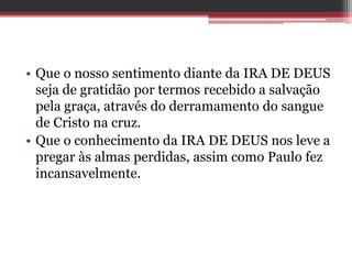 • Que o nosso sentimento diante da IRA DE DEUS
seja de gratidão por termos recebido a salvação
pela graça, através do derramamento do sangue
de Cristo na cruz.
• Que o conhecimento da IRA DE DEUS nos leve a
pregar às almas perdidas, assim como Paulo fez
incansavelmente.
 
