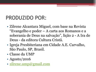 PRODUZIDO POR:
• Zilrene Alcantara Miguel, com base na Revista
“Evangelho e poder – A carta aos Romanos e a
soberania de Deus na salvação”, lição 2 - A Ira de
Deus - da editora Cultura Cristã.
• Igreja Presbiteriana em Cidade A.E. Carvalho,
São Paulo, SP, Brasil.
• Classe da UMP
• Agosto/2016
• zilrene.ump@gmail.com
 