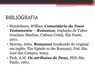 BIBLIOGRAFIA
• Hendriksen, Willian. Comentário do Novo
Testamento – Romanos; tradução de Valter
Graciano Martins; Cultura Cristã, São Paulo,
2011.
• Murray, John. Romanos (traduzido do original
em inglês: The Epistle to the Romans), Fiel, São
José dos Campos, 2003.
• Pink, A.W. Os atributos de Deus, PES, São
Paulo, 2001.
 