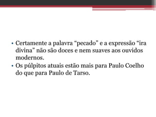 • Certamente a palavra “pecado” e a expressão “ira
divina” não são doces e nem suaves aos ouvidos
modernos.
• Os púlpitos atuais estão mais para Paulo Coelho
do que para Paulo de Tarso.
 