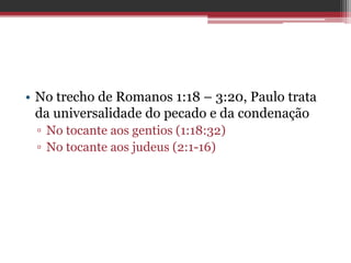 • No trecho de Romanos 1:18 – 3:20, Paulo trata
da universalidade do pecado e da condenação
▫ No tocante aos gentios (1:18:32)
▫ No tocante aos judeus (2:1-16)
 