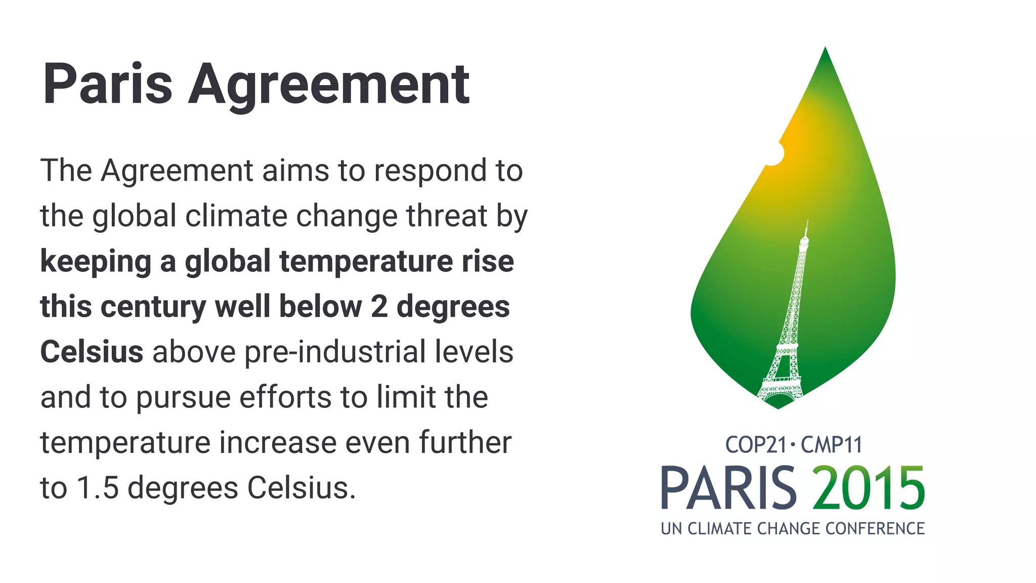 The Agreement aims to respond to
the global climate change threat by
keeping a global temperature rise
this century well below 2 degrees
Celsius above pre-industrial levels
and to pursue efforts to limit the
temperature increase even further
to 1.5 degrees Celsius.
Paris Agreement
 