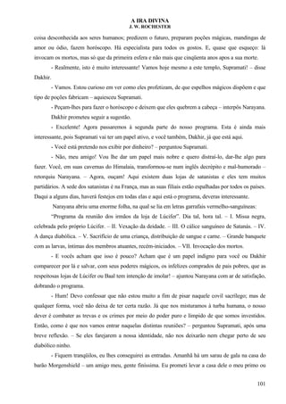 A IRA DIVINA
J. W. ROCHESTER
coisa desconhecida aos seres humanos; predizem o futuro, preparam poções mágicas, mandingas de
amor ou ódio, fazem horóscopo. Há especialista para todos os gostos. E, quase que esqueço: lá
invocam os mortos, mas só que da primeira esfera e não mais que cinqüenta anos apos a sua morte.
- Realmente, isto é muito interessante! Vamos hoje mesmo a este templo, Supramati! – disse
Dakhir.
- Vamos. Estou curioso em ver como eles profetizam, de que espelhos mágicos dispõem e que
tipo de poções fabricam – aquiesceu Supramati.
- Peçam-lhes para fazer o horóscopo e deixem que eles quebrem a cabeça – interpôs Narayana.
Dakhir prometeu seguir a sugestão.
- Excelente! Agora passaremos à segunda parte do nosso programa. Esta é ainda mais
interessante, pois Supramati vai ter um papel ativo, e você também, Dakhir, já que está aqui.
- Você está pretendo nos exibir por dinheiro? – perguntou Supramati.
- Não, meu amigo! Vou lhe dar um papel mais nobre e quero distraí-lo, dar-lhe algo para
fazer. Você, em suas cavernas do Himalaia, transformou-se num inglês decrépito e mal-humorado –
retorquiu Narayana. – Agora, ouçam! Aqui existem duas lojas de satanistas e eles tem muitos
partidários. A sede dos satanistas é na França, mas as suas filiais estão espalhadas por todos os países.
Daqui a alguns dias, haverá festejos em todas elas e aqui está o programa, deveras interessante.
Narayana abriu uma enorme folha, na qual se lia em letras garrafais vermelho-sanguíneas:
“Programa da reunião dos irmãos da loja de Lúcifer”. Dia tal, hora tal. – I. Missa negra,
celebrada pelo próprio Lúcifer. – II. Vexação da deidade. – III. O cálice sanguíneo de Satanás. – IV.
A dança diabólica. – V. Sacrifício de uma criança, distribuição de sangue e carne. – Grande banquete
com as larvas, íntimas dos membros atuantes, recém-iniciados. – VII. Invocação dos mortos.
- E vocês acham que isso é pouco? Acham que é um papel indigno para você ou Dakhir
comparecer por lá e salvar, com seus poderes mágicos, os infelizes comprados de pais pobres, que as
respeitosas lojas de Lúcifer ou Baal tem intenção de imolar! – ajuntou Narayana com ar de satisfação,
dobrando o programa.
- Hum! Devo confessar que não estou muito a fim de pisar naquele covil sacrílego; mas de
qualquer forma, você não deixa de ter certa razão. Já que nos misturamos à turba humana, o nosso
dever é combater as trevas e os crimes por meio do poder puro e límpido de que somos investidos.
Então, como é que nos vamos entrar naquelas distintas reuniões? – perguntou Supramati, após uma
breve reflexão. – Se eles farejarem a nossa identidade, não nos deixarão nem chegar perto de seu
diabólico ninho.
- Fiquem tranqüilos, eu lhes conseguirei as entradas. Amanhã há um sarau de gala na casa do
barão Morgenshield – um amigo meu, gente finíssima. Eu prometi levar a casa dele o meu primo ou
101
 