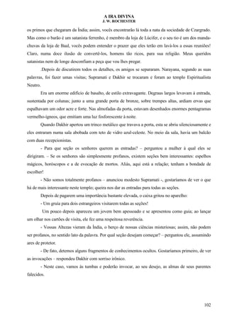 A IRA DIVINA
J. W. ROCHESTER
os primos que chegaram da Índia; assim, vocês encontrarão lá toda a nata da sociedade de Czargrado.
Mas como o barão é um satanista ferrenho, é membro da loja de Lúcifer, e o seu tio é um dos manda-
chuvas da loja de Baal, vocês podem entender o prazer que eles terão em lavá-los a essas reuniões!
Claro, numa doce ilusão de convertê-los, homens tão ricos, para sua religião. Meus queridos
satanistas nem de longe desconfiam a peça que vou lhes pregar.
.Depois de discutirem todos os detalhes, os amigos se separaram. Narayana, segundo as suas
palavras, foi fazer umas visitas; Supramati e Dakhir se trocaram e foram ao templo Espiritualista
Neutro.
Era um enorme edifício de basalto, de estilo extravagante. Degraus largos levavam à entrada,
sustentada por colunas; junto a uma grande porta de bronze, sobre trempes altas, ardiam ervas que
espalhavam um odor acre e forte. Nas almofadas da porta, estavam desenhados enormes pentagramas
vermelho-ígneos, que emitiam uma luz fosforescente à noite.
Quando Dakhir apertou um trinco metálico que travava a porta, esta se abriu silenciosamente e
eles entraram numa sala abobada com teto de vidro azul-celeste. No meio da sala, havia um balcão
com duas recepcionistas.
- Para que seção os senhores querem as entradas? – perguntou a mulher à qual eles se
dirigiram. – Se os senhores são simplesmente profanos, existem seções bem interessantes: espelhos
mágicos, horóscopos e a de evocação de mortos. Aliás, aqui está a relação; tenham a bondade de
escolher!
- Não somos totalmente profanos – anunciou modesto Supramati -, gostaríamos de ver o que
há de mais interessante neste templo; queira nos dar as entradas para todas as seções.
Depois de pagarem uma importância bastante elevada, o caixa gritou no aparelho:
- Um gruía para dois estrangeiros visitarem todas as seções!
Um pouco depois apareceu um jovem bem apessoado e se apresentou como guia; ao lançar
um olhar nos cartões de visita, ele fez uma respeitosa reverência.
- Vossas Altezas vieram da Índia, o berço de nossas ciências misteriosas; assim, não podem
ser profanos, no sentido lato da palavra. Por qual seção desejam começar? – perguntou ele, assumindo
ares de protetor.
- De fato, detemos alguns fragmentos de conhecimentos ocultos. Gostaríamos primeiro, de ver
as invocações – respondeu Dakhir com sorriso irônico.
- Neste caso, vamos às tumbas e poderão invocar, ao seu desejo, as almas de seus parentes
falecidos.
102
 