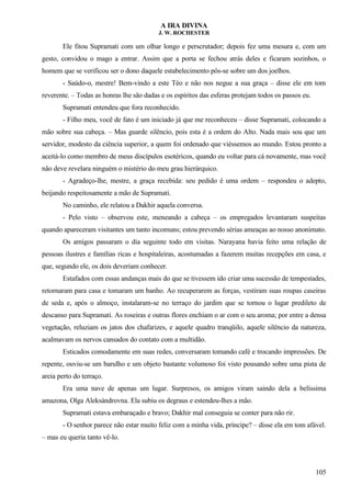 A IRA DIVINA
J. W. ROCHESTER
Ele fitou Supramati com um olhar longo e perscrutador; depois fez uma mesura e, com um
gesto, convidou o mago a entrar. Assim que a porta se fechou atrás deles e ficaram sozinhos, o
homem que se verificou ser o dono daquele estabelecimento pôs-se sobre um dos joelhos.
- Saúdo-o, mestre! Bem-vindo a este Téo e não nos negue a sua graça – disse ele em tom
reverente. – Todas as honras lhe são dadas e os espíritos das esferas protejam todos os passos eu.
Supramati entendeu que fora reconhecido.
- Filho meu, você de fato é um iniciado já que me reconheceu – disse Supramati, colocando a
mão sobre sua cabeça. – Mas guarde silêncio, pois esta é a ordem do Alto. Nada mais sou que um
servidor, modesto da ciência superior, a quem foi ordenado que viéssemos ao mundo. Estou pronto a
aceitá-lo como membro de meus discípulos esotéricos, quando eu voltar para cá novamente, mas você
não deve revelara ninguém o mistério do meu grau hierárquico.
- Agradeço-lhe, mestre, a graça recebida: seu pedido é uma ordem – respondeu o adepto,
beijando respeitosamente a mão de Supramati.
No caminho, ele relatou a Dakhir aquela conversa.
- Pelo visto – observou este, meneando a cabeça – os empregados levantaram suspeitas
quando apareceram visitantes um tanto incomuns; estou prevendo sérias ameaças ao nosso anonimato.
Os amigos passaram o dia seguinte todo em visitas. Narayana havia feito uma relação de
pessoas ilustres e famílias ricas e hospitaleiras, acostumadas a fazerem muitas recepções em casa, e
que, segundo ele, os dois deveriam conhecer.
Estafados com essas andanças mais do que se tivessem ido criar uma sucessão de tempestades,
retornaram para casa e tomaram um banho. Ao recuperarem as forças, vestiram suas roupas caseiras
de seda e, após o almoço, instalaram-se no terraço do jardim que se tornou o lugar predileto de
descanso para Supramati. As roseiras e outras flores enchiam o ar com o seu aroma; por entre a densa
vegetação, reluziam os jatos dos chafarizes, e aquele quadro tranqüilo, aquele silêncio da natureza,
acalmavam os nervos cansados do contato com a multidão.
Esticados comodamente em suas redes, conversaram tomando café e trocando impressões. De
repente, ouviu-se um barulho e um objeto bastante volumoso foi visto pousando sobre uma pista de
areia perto do terraço.
Era uma nave de apenas um lugar. Surpresos, os amigos viram saindo dela a belíssima
amazona, Olga Aleksándrovna. Ela subiu os degraus e estendeu-lhes a mão.
Supramati estava embaraçado e bravo; Dakhir mal conseguia se conter para não rir.
- O senhor parece não estar muito feliz com a minha vida, príncipe? – disse ela em tom afável.
– mas eu queria tanto vê-lo.
105
 
