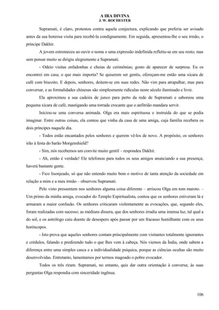 A IRA DIVINA
J. W. ROCHESTER
Supramati, é claro, protestou contra aquela conjectura, explicando que preferia ser avisado
antes da sua honrosa visita para recebê-la condignamente. Em seguida, apresentou-lhe o seu irmão, o
príncipe Dakhir.
A jovem estremeceu ao ouvir o nome e uma expressão indefinida refletiu-se em seu rosto; mas
sem pensar muito se dirigiu alegremente a Supramati.
- Odeio visitas enfadonhas e cheias de cerimônias; gosto de aparecer de surpresa. Eu os
encontrei em casa; o que mais importa? Se quiserem ser gentis, ofereçam-me então uma xícara de
café com biscoito. E depois, senhores, deitem-se em suas redes. Não vim para atrapalhar, mas para
conversar, e as formalidades chinesas são simplesmente ridículas neste século iluminado e livre.
Ela aproximou a sua cadeira de junco para perto da rede de Supramati e saboreou uma
pequena xícara de café, mastigando uma torrada crocante que o anfitrião mandara servir.
Iniciou-se uma conversa animada. Olga era mais espirituosa e instruída do que se podia
imaginar. Entre outras coisas, ela contou que vinha da casa de uma amiga, cuja família recebera os
dois príncipes naquele dia.
- Todos estão encantados pelos senhores e querem vê-los de novo. A propósito, os senhores
irão à festa do barão Morgenshield?
- Sim, nós recebemos um convite muito gentil – respondeu Dakhir.
- Ah, então é verdade! Ele telefonou para todos os seus amigos anunciando a sua presença;
haverá bastante gente.
- Fico lisonjeado, só que não entendo muito bem o motivo de tanta atenção da sociedade em
relação a mim e a meu irmão – observou Supramati.
Pelo visto pressentem nos senhores alguma coisa diferente – arriscou Olga em tom maroto. –
Um primo da minha amiga, evocador do Templo Espiritualista, contou que os senhores estiveram lá e
armaram a maior confusão. Os senhores criticaram violentamente as evocações, que, segundo eles,
foram realizadas com sucesso; as médiuns dissera, que dos senhores irradia uma imensa luz, tal qual a
do sol, e os astrólogo caiu doente de desespero após passar por um fracasso humilhante com os seus
horóscopos.
- Isto prova que aqueles senhores contam principalmente com visitantes totalmente ignorantes
e crédulos, falando e predizendo tudo o que lhes vem à cabeça. Nós viemos da Índia, onde sabem a
diferença entre uma simples casca e a individualidade psíquica, porque as ciências ocultas são muito
desenvolvidas. Entretanto, lamentamos por termos magoado o pobre evocador.
Todos os três riram. Supramati, no entanto, quis dar outra orientação à conversa; às suas
perguntas Olga respondia com sinceridade ingênua.
106
 