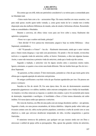 A IRA DIVINA
J. W. ROCHESTER
Ela contou que era órfã, tinha um patrimônio considerável e se retirou para a comunidade para
ter liberdade total.
- Estou muito bem com a tia – acrescentou Olga. Ela nunca interfere em meus assuntos; vou
para onde quiser, recebo quem tenho vontade, e, como gosto muito de ler e estudar tem à minha
disposição uma das melhores bibliotecas do mundo, salas de estudo e belíssimas oficinas. Resumindo:
todas as comodidades e liberdades.
Durante a conversa, ela olhou várias vezes para um livro sobre a mesa; finalmente não
agüentou e perguntou:
- Posso ver o que o senhor está lendo, príncipe?
- Sem dúvida! O livro parece-me interessante; peguei-o hoje na minha biblioteca – disse
Supramati, estendendo-o.
- Ah! “O passado e o Futuro” – leu ela. – Realmente interessante, ainda que o autor vaticine
para o futuro muita desgraça e veja tudo com pessimismo. Ele prediz o fim do mundo, reviravoltas
terríveis e a segunda vinda do anticristo; enfim, só horror. Entretanto, a obra tem algumas lacunas.
Assim, o autor não menciona a primeira vinda do anticristo, ainda que a lenda seja tão curiosa.
Segundo a tradição, o anticristo veio há alguns séculos atrás e ocasionou muitos males.
Ignoro, entretanto, se quanto a isso existe uma lenda diferente. Não me lembro bem que fim ele teve –
disse Supramati.
Se quiserem, eu lhes contarei. É bem interessante, juntando-se o fato de que muita gente séria
afirma que a segunda aparição do anticristo está próxima.
Os amigos certificaram a sua bela visita de que ficariam agradecidos por isso. Ela pensou um
pouco e começou:
Sucedeu no fim do século 20, Era uma época dura. Os atos de destronamento assumiam
proporções gigantescas e os súditos, também, todos estavam contagiados com o bafejo da insanidade.
As traições e revoltas minavam as riquezas e o poderio dos estados; o povo foi acometido pela mania
de destruição, impunidade e sacrilégios. A hostilidade a Deus e Cristo tomou dimensões até então
inéditas. Foi nessa época então que apareceu o anticristo.
Ele viera da América, era filho de uma judia com um monge dissidente católico – um apóstata.
Segundo a lenda, era uma pessoa encantadora, de beleza diabólica. Adquiria poder sobre todos que
tivessem contato com ele; sabia excitar paixões populares, controlava a turba de acordo com os seus
objetivos e, onde que estivesse desabavam tempestades de ódio, revoltas sanguinárias e guerras
fratricidas.
O satanismo tornou-se tão poderoso, que qualquer um que ousasse ainda crer em Deus e
atravessar o umbral da igreja sofria as perseguições. Mas, apesar das grandes vitórias do anticristo,
107
 