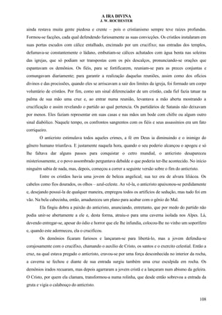 A IRA DIVINA
J. W. ROCHESTER
ainda restava muita gente piedosa e crente – pois o cristianismo sempre teve raízes profundas.
Formou-se facções, cada qual defendendo furiosamente as suas convicções. Os cristãos instalaram em
suas portas escudos com cálice entalhado, encimado por um crucifixo; nas entradas dos templos,
defumava-se constantemente o ládano, embutiam-se cálices achatados com água benta nas soleiras
das igrejas, que só podiam ser transpostas com os pés descalços, pronunciando-se orações que
espantavam os demônios. Os fiéis, para se fortificarem, reuniam-se para as preces conjuntas e
comungavam diariamente; para garantir a realização daquelas reuniões, assim como dos ofícios
divinos e das procissões, quando eles se arriscavam a sair dos limites da igreja, foi formado um corpo
voluntário de cristãos. Por fim, como um sinal diferenciador de um cristão, cada fiel fazia tatuar na
palma de sua mão uma cruz e, ao entrar numa reunião, levantava a mão aberta mostrando a
crucificação e assim revelando o partido ao qual pertencia. Os partidários de Satanás não deixavam
por menos. Eles faziam representar em suas casas e nas mãos um bode com chifre ou algum outro
sinal diabólico. Naquele tempo, os confrontos sangrentos com os fiéis e seus assassínios era um fato
corriqueiro.
O anticristo estimulava todos aqueles crimes, a fé em Deus ia diminuindo e o inimigo do
gênero humano triunfava. E justamente naquela hora, quando o seu poderio alcançou o apogeu e só
lhe faltava dar alguns passos para conquistar o cetro mundial, o anticristo desapareceu
misteriosamente, e o povo assombrado perguntava debalde o que poderia ter-lhe acontecido. No início
ninguém sabia de nada, mas, depois, começou a correr a seguinte versão sobre o fim do anticristo.
Entre os cristãos havia uma jovem de beleza angelical; sua tez era de alvura liliácea. Os
cabelos como fios dourados, os olhos – azul-celeste. Ao vê-la, o anticristo apaixonou-se perdidamente
e, desejando possuí-la de qualquer maneira, empregou todos os artifícios de sedução, mas tudo foi em
vão. Na bela cabecinha, então, amadureceu um plano para acabar com o gênio do Mal.
Ela fingiu dobra a paixão do anticristo, anunciando, entretanto, que por medo do partido não
podia unir-se abertamente a ele e, desta forma, atraiu-o para uma caverna isolada nos Alpes. Lá,
devendo entregar-se, apesar do ódio e horror que ele lhe infundia, colocou-lhe no vinho um soporífero
e, quando este adormeceu, ela o crucificou.
Os demônios ficaram furiosos e lançaram-se para libertá-lo, mas a jovem defendia-se
corajosamente com o crucifixo, chamando o auxílio de Cristo, os santos e o exercito celestial. Então a
cruz, na qual estava pregado o anticristo, cravou-se por uma força desconhecida no interior da rocha,
a caverna se fechou e diante de sua entrada surgiu também uma cruz esculpida em rocha. Os
demônios irados recuaram, mas depois agarraram a jovem cristã e a lançaram num abismo da geleira.
O Cristo, por quem ela clamara, transformou-a numa rolinha, que desde então sobrevoa a entrada da
gruta e vigia o calabouço do anticristo.
108
 