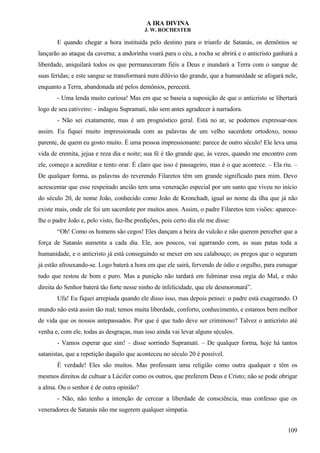 A IRA DIVINA
J. W. ROCHESTER
E quando chegar a hora instituída pelo destino para o triunfo de Satanás, os demônios se
lançarão ao ataque da caverna; a andorinha voará para o céu, a rocha se abrirá e o anticristo ganhará a
liberdade, aniquilará todos os que permaneceram fiéis a Deus e inundará a Terra com o sangue de
suas feridas; e este sangue se transformará num dilúvio tão grande, que a humanidade se afogará nele,
enquanto a Terra, abandonada até pelos demônios, perecerá.
- Uma lenda muito curiosa! Mas em que se baseia a suposição de que o anticristo se libertará
logo de seu cativeiro: - indagou Supramati, não sem antes agradecer à narradora.
- Não sei exatamente, mas é um prognóstico geral. Está no ar, se podemos expressar-nos
assim. Eu fiquei muito impressionada com as palavras de um velho sacerdote ortodoxo, nosso
parente, de quem eu gosto muito. É uma pessoa impressionante: parece de outro século! Ele leva uma
vida de eremita, jejua e reza dia e noite; sua fé é tão grande que, às vezes, quando me encontro com
ele, começo a acreditar e tento orar. É claro que isso é passageiro, mas é o que acontece. – Ela riu. –
De qualquer forma, as palavras do reverendo Filaretos têm um grande significado para mim. Devo
acrescentar que esse respeitado ancião tem uma veneração especial por um santo que viveu no início
do século 20, de nome João, conhecido como João de Kronchadt, igual ao nome da ilha que já não
existe mais, onde ele foi um sacerdote por muitos anos. Assim, o padre Filaretos tem visões: aparece-
lhe o padre João e, pelo visto, faz-lhe predições, pois certo dia ele me disse:
“Oh! Como os homens são cegos! Eles dançam a beira do vulcão e não querem perceber que a
força de Satanás aumenta a cada dia. Ele, aos poucos, vai agarrando com, as suas patas toda a
humanidade, e o anticristo já está conseguindo se mexer em seu calabouço; os pregos que o seguram
já estão afrouxando-se. Logo baterá a hora em que ele sairá, fervendo de ódio e orgulho, para esmagar
tudo que restou de bom e puro. Mas a punição não tardará em fulminar essa orgia do Mal, e mão
direita do Senhor baterá tão forte nesse ninho de infelicidade, que ele desmoronará”.
Ufa! Eu fiquei arrepiada quando ele disso isso, mas depois pensei: o padre está exagerando. O
mundo não está assim tão mal; temos muita liberdade, conforto, conhecimento, e estamos bem melhor
de vida que os nossos antepassados. Por que é que tudo deve ser criminoso? Talvez o anticristo até
venha e, com ele, todas as desgraças, mas isso ainda vai levar alguns séculos.
- Vamos esperar que sim! – disse sorrindo Supramati. – De qualquer forma, hoje há tantos
satanistas, que a repetição daquilo que aconteceu no século 20 é possível.
É verdade! Eles são muitos. Mas professam uma religião como outra qualquer e têm os
mesmos direitos de cultuar a Lúcifer como os outros, que preferem Deus e Cristo; não se pode obrigar
a alma. Ou o senhor é de outra opinião?
- Não, não tenho a intenção de cercear a liberdade de consciência, mas confesso que os
veneradores de Satanás não me sugerem qualquer simpatia.
109
 