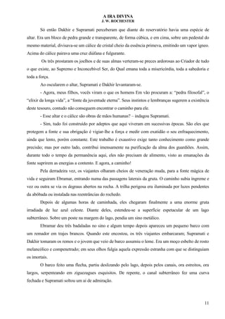 A IRA DIVINA
J. W. ROCHESTER
Só então Dakhir e Supramati perceberam que diante do reservatório havia uma espécie de
altar. Era um bloco de pedra grande e transparente, de forma cúbica, e em cima, sobre um pedestal do
mesmo material, divisava-se um cálice de cristal cheio da essência primeva, emitindo um vapor ígneo.
Acima do cálice pairava uma cruz diáfana e fulgurante.
Os três prostaram os joelhos e de suas almas verteram-se preces ardorosas ao Criador de tudo
o que existe, ao Supremo e Inconcebível Ser, do Qual emana toda a misericórdia, toda a sabedoria e
toda a força.
Ao oscularem o altar, Supramati e Dakhir levantaram-se.
- Agora, meus filhos, vocês viram o que os homens Em vão procuram a: “pedra filosofal”, o
“elixir da longa vida”, a “fonte da juventude eterna”. Seus instintos e lembranças sugerem a existência
deste tesouro, contudo não conseguem encontrar o caminho para ele.
- Esse altar e o cálice são obras de mãos humanas? – indagou Supramati.
- Sim, tudo foi construído por adeptos que aqui viveram em sucessivas épocas. São eles que
protegem a fonte e sua obrigação é vigiar-lhe a força e medir com exatidão o seu enfraquecimento,
ainda que lento, porém constante. Este trabalho é exaustivo exige tanto conhecimento como grande
precisão; mas por outro lado, contribui imensamente na purificação da alma dos guardiões. Assim,
durante todo o tempo da permanência aqui, eles não precisam de alimento, visto as emanações da
fonte suprirem as energias a contento. E agora, a caminho!
Pela derradeira vez, os viajantes olharam cheios de veneração muda, para a fonte mágica de
vida e seguiram Ebramar, entrando numa das passagens laterais da gruta. O caminho subia íngreme e
vez ou outra se via os degraus abertos na rocha. A trilha perigosa era iluminada por luzes pendentes
da abóbada ou instalada nas reentrâncias do rochedo.
Depois de algumas horas de caminhada, eles chegaram finalmente a uma enorme gruta
irradiada de luz azul celeste. Diante deles, estendeu-se a superfície espetacular de um lago
subterrâneo. Sobre um poste na margem do lago, pendia um sino metálico.
Ebramar deu três badaladas no sino e algum tempo depois apareceu um pequeno barco com
um remador em trajes brancos. Quando este encostou, os três viajantes embarcaram; Supramati e
Dakhir tomaram os remos e o jovem que veio de barco assumiu o leme. Era um moço esbelto de rosto
melancólico e compenetrado; em seus olhos fulgia aquela expressão estranha com que se distinguiam
os imortais.
O barco feito uma flecha, partiu deslizando pelo lago, depois pelos canais, ora estreitos, ora
largos, serpenteando em ziguezagues esquisitos. De repente, o canal subterrâneo fez uma curva
fechada e Supramati soltou um ai de admiração.
11
 