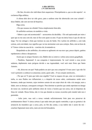 A IRA DIVINA
J. W. ROCHESTER
- De fato, há entre eles indivíduos bem asquerosos. Principalmente u, que eu não suporto! –m
exclamou Olga enfática.
A ofensa dele deve ter sido grave, para a senhora estar tão aborrecida com esse coitado! –
disse Dakhir, não sem um tom de brejeirice.
Olga corou.
- Ele que ousasse me ofender! Estou simplesmente farta dele.
Os anfitriões sorriram; riu também a visita.
- Sabem o que está acontecendo? – acrescentou ela decidida; - Ele está apaixonado por mim e
quer que eu me case com ele; mas só fico com quem eu amo. O que me deixa louca é que ele não me
larga; Vai me estragar a festa que teremos na casa do barão. Ele é primo do anfitrião e, com toda
certeza, será convidado; isso significa que vai me atormentar com seus cortejos. Bem, esta na hora de
ir! Temos visitas na casa da tia – concluiu ela, levantando-se.
Despedindo-se dos anfitriões, ela sentou-se agilmente em sua nave que, pouco depois, ganhou
rapidamente a altura e desapareceu.
Assim que os amigos ficaram a sós, Dakhir não se conteve e soltou uma sonora gargalhada.
- Parabéns, Supramati! A sua conquista é impressionante. Se você resistir a essa jovem
sedutora, duplamente mais perigosa devido a sua ingenuidade, você será mais firme que Santo
Antonio.
- Ah, deixe-me em paz! Nada poderia ser pior que essa conquista! O meu azar é que não foi
você o primeiro a conhecer as amazonas; assim, quem sabe... O seu coração amoleceria...
- Por que eu? E para que todo esse orgulho? Você se esquece de que, uma vez misturados à
turba, os seus fluídos nos influenciam; e, a despeito do nosso saber, continuamos sendo seres
humanos, ainda que imortais, cujos instintos carnais de um corpo cheio de vida e de energia, nem a
idade, nem as doenças, conseguem extinguir. Para dominar as paixões que ainda espreitam no âmago
de nosso ser, incitáveis pelo ambiente cheio de vícios e luxúria que nos cerca, nós só dispomos da
força de vontade. Dessa forma, não é à toa que durante as nossas excursões pelo mundo tudo nos é
permitido.
- Acho justo, mas será a nossa vontade suficientemente forte para nos preservar de
arrebatamentos fúteis? A única certeza é que nada sinto por aquela ventoinha; o que eu gostaria é de
arrancá-la da imundície que a cerca; pois, no fim das contas, a sua índole não é assim tão má –
concluiu Supramati meio sério, meio em tom de brincadeira.
110
 