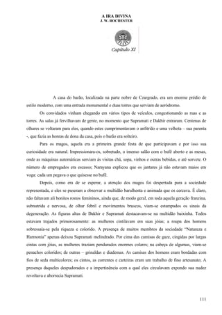 A IRA DIVINA
J. W. ROCHESTER
A casa do barão, localizada na parte nobre de Czargrado, era um enorme prédio de
estilo moderno, com uma entrada monumental e duas torres que serviam de aeródromo.
Os convidados vinham chegando em vários tipos de veículos, congestionando as ruas e as
torres. As salas já fervilhavam de gente, no momento que Supramati e Dakhir entraram. Centenas de
olhares se voltaram para eles, quando estes cumprimentavam o anfitrião e uma velhota – sua parenta
-, que fazia as honras de dona da casa, pois o barão era solteiro.
Para os magos, aquela era a primeira grande festa de que participavam e por isso sua
curiosidade era natural. Impressionara-os, sobretudo, o imenso salão com o bufê aberto e as mesas,
onde as máquinas automáticas serviam às visitas chá, sopa, vinhos e outras bebidas, e até sorvete. O
número de empregados era escasso; Narayana explicou que os jantares já não estavam maios em
voga: cada um pegava o que quisesse no bufê.
Depois, como era de se esperar, a atenção dos magos foi despertada para a sociedade
representada, e eles se puseram a observar a multidão barulhenta e animada que os cercava. É claro,
não faltavam ali bonitos rostos femininos, ainda que, de modo geral, em toda aquela geração franzina,
subnutrida e nervosa, de olhar febril e movimentos bruscos, viam-se estampados os sinais da
degeneração. As figuras altas de Dakhir e Supramati destacavam-se na multidão baixinha. Todos
estavam trajados primorosamente: as mulheres cintilavam em suas jóias; a roupa dos homens
sobressaía-se pela riqueza e colorido. A presença de muitos membros da sociedade “Natureza e
Harmonia” apenas deixou Supramati melindrado. Por cima das camisas de gaze, cingidas por largas
cintas com jóias, as mulheres traziam pendurados enormes colares; na cabeça de algumas, viam-se
penachos coloridos; de outras – grinaldas e diademas. As camisas dos homens eram bordadas com
fios de seda multicolores; os cintos, as correntes e carteiras eram um trabalho de fino artesanato; A
presença daqueles despudorados e a impertinência com a qual eles circulavam expondo sua nudez
revoltava e aborrecia Supramati.
111
 