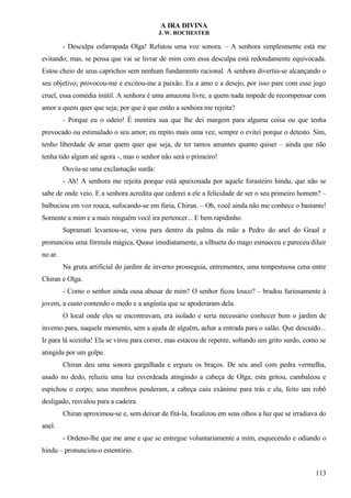 A IRA DIVINA
J. W. ROCHESTER
- Desculpa esfarrapada Olga! Refutou uma voz sonora. – A senhora simplesmente está me
evitando; mas, se pensa que vai se livrar de mim com essa desculpa está redondamente equivocada.
Estou cheio de seus caprichos sem nenhum fundamento racional. A senhora divertiu-se alcançando o
seu objetivo; provocou-me e excitou-me a paixão. Eu a amo e a desejo, por isso pare com esse jogo
cruel, essa comédia inútil. A senhora é uma amazona livre, a quem nada impede de recompensar com
amor a quem quer que seja; por que é que então a senhora me rejeita?
- Porque eu o odeio! É mentira sua que lhe dei margem para alguma coisa ou que tenha
provocado ou estimulado o seu amor; eu repito mais uma vez, sempre o evitei porque o detesto. Sim,
tenho liberdade de amar quem quer que seja, de ter tantos amantes quanto quiser – ainda que não
tenha tido algum até agora -, mas o senhor não será o primeiro!
Ouviu-se uma exclamação surda:
- Ah! A senhora me rejeita porque está apaixonada por aquele forasteiro hindu, que não se
sabe de onde veio. E a senhora acredita que cederei a ele a felicidade de ser o seu primeiro homem? –
balbuciou em voz rouca, sufocando-se em fúria, Chiran. – Oh, você ainda não me conhece o bastante!
Somente a mim e a mais ninguém você ira pertencer... E bem rapidinho.
Supramati levantou-se, virou para dentro da palma da mão a Pedro do anel do Graal e
pronunciou uma fórmula mágica, Quase imediatamente, a silhueta do mago esmaeceu e pareceu diluir
no ar.
Na gruta artificial do jardim de inverno prosseguia, entrementes, uma tempestuosa cena entre
Chiran e Olga.
- Como o senhor ainda ousa abusar de mim? O senhor ficou louco? – bradou furiosamente à
jovem, a custo contendo o medo e a angústia que se apoderaram dela.
O local onde eles se encontravam, era isolado e seria necessário conhecer bem o jardim de
inverno para, naquele momento, sem a ajuda de alguém, achar a entrada para o salão. Que descuido...
Ir para lá sozinha! Ela se virou para correr, mas estacou de repente, soltando um grito surdo, como se
atingida por um golpe.
Chiran deu uma sonora gargalhada e ergueu os braços. De seu anel com pedra vermelha,
usado no dedo, reluziu uma luz esverdeada atingindo a cabeça de Olga; esta gritou, cambaleou e
espichou o corpo; seus membros penderam, a cabeça caiu exânime para trás e ela, feito um robô
desligado, resvalou para a cadeira.
Chiran aproximou-se e, sem deixar de fitá-la, focalizou em seus olhos a luz que se irradiava do
anel.
- Ordeno-lhe que me ame e que se entregue voluntariamente a mim, esquecendo e odiando o
hindu – pronunciou-o estentório.
113
 