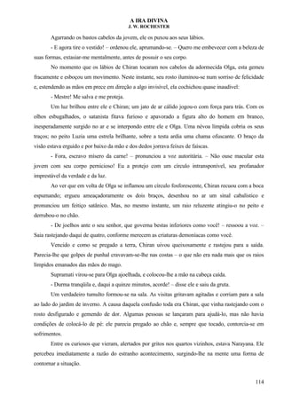 A IRA DIVINA
J. W. ROCHESTER
Agarrando os bastos cabelos da jovem, ele os puxou aos seus lábios.
- E agora tire o vestido! – ordenou ele, aprumando-se. – Quero me embevecer com a beleza de
suas formas, extasiar-me mentalmente, antes de possuir o seu corpo.
No momento que os lábios de Chiran tocaram nos cabelos da adormecida Olga, esta gemeu
fracamente e esboçou um movimento. Neste instante, seu rosto iluminou-se num sorriso de felicidade
e, estendendo as mãos em prece em direção a algo invisível, ela cochichou quase inaudível:
- Mestre! Me salva e me proteja.
Um luz brilhou entre ele e Chiran; um jato de ar cálido jogou-o com força para trás. Com os
olhos esbugalhados, o satanista fitava furioso e apavorado a figura alto do homem em branco,
inesperadamente surgido no ar e se interpondo entre ele e Olga. Uma névoa límpida cobria os seus
traços; no peito Luzia uma estrela brilhante, sobre a testa ardia uma chama ofuscante. O braço da
visão estava erguido e por baixo da mão e dos dedos jorrava feixes de faíscas.
- Fora, escravo mísero da carne! – pronunciou a voz autoritária. – Não ouse macular esta
jovem com seu corpo pernicioso! Eu a protejo com um círculo intransponível, seu profanador
imprestável da verdade e da luz.
Ao ver que em volta de Olga se inflamou um círculo fosforescente, Chiran recuou com a boca
espumando; ergueu ameaçadoramente os dois braços, desenhou no ar um sinal cabalístico e
pronunciou um feitiço satânico. Mas, no mesmo instante, um raio reluzente atingiu-o no peito e
derrubou-o no chão.
- De joelhos ante o seu senhor, que governa bestas inferiores como você! – ressoou a voz. –
Saia rastejando daqui de quatro, conforme merecem as criaturas demoníacas como você.
Vencido e como se pregado a terra, Chiran uivou queixosamente e rastejou para a saída.
Parecia-lhe que golpes de punhal cravavam-se-lhe nas costas – o que não era nada mais que os raios
límpidos emanados das mãos do mago.
Supramati virou-se para Olga ajoelhada, e colocou-lhe a mão na cabeça caída.
- Durma tranqüila e, daqui a quinze minutos, acorde! – disse ele e saiu da gruta.
Um verdadeiro tumulto formou-se na sala. As visitas gritavam agitadas e corriam para a sala
ao lado do jardim de inverno. A causa daquela confusão toda era Chiran, que vinha rastejando com o
rosto desfigurado e gemendo de dor. Algumas pessoas se lançaram para ajudá-lo, mas não havia
condições de colocá-lo de pé: ele parecia pregado ao chão e, sempre que tocado, contorcia-se em
sofrimentos.
Entre os curiosos que vieram, alertados por gritos nos quartos vizinhos, estava Narayana. Ele
percebeu imediatamente a razão do estranho acontecimento, surgindo-lhe na mente uma forma de
contornar a situação.
114
 