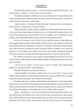 A IRA DIVINA
J. W. ROCHESTER
- Richville padece de dores na coluna – um mal com que já me deparei muito na índia – mas
eu posso ajudá-lo – gritou ele. – Só preciso ficar a sós com o doente!
Visivelmente contrariada, a multidão curiosa foi para o fundo da sala. Narayana abaixou-se de
joelhos, fez alguns passes, depois tirou detrás da gola um objeto em forma de cruz e encostou-se à
testa de Chiran, nas suas costas e no plexo solar.
- Agora, levante-se, vá embora e não diga mais nada. E daqui por diante, não subestime as
forças superiores! – sussurrou ele no ouvido do satanista.
Ajudado a ficar de pé, Chiran continuava cambaleante; Narayana pegou-o pelo braço e levou-
o até a porta. Vieram alguns amigos e levaram-no até o carro. Nesse ínterim, Narayana explicava aos
curiosos que o doente estava com convulsões nervosas na espinha e que a enfermidade somente
minorava com a sobreposição de objetos feitos a partir de uma liga especial de metais.
Como era de se esperar, o caso de Chiran virou o centro das conversas e logo Dakhir, que
estava jogando xadrez no quarto vizinho, também soube do ocorrido e logo concluiu que aquilo fora
uma punição aplicada por Supramati no satanista ao ser flagrado, provavelmente fazendo alguma
coisa errada. Narayana convencido do mesmo e desejando conhecer os detalhes, saiu à procura de
Supramati, já há um longo tempo sumido. Como Chiran havia entrado rastejando do jardim de
inverno, ele concluiu que a aventura tivesse tido lugar justamente ali, o que o fez dirigir-se para lá.
Não obstante, ele não achou a quem procurava, embora Supramati para ele fosse visível. Em
vez dele, topou no fundo do jardim com Olga. Pálida e abalada, com lágrimas nos olhos, estava em pé
junto a um arbusto.
- Ah! Eu não me enganei! A jovem estava no meio da confusão. Meu amigo Morgan
defendeu-a e vingou-se cruelmente – pensou Narayana.
Simulando indiferença, ele se aproximou da jovem.
- Estou procurando o meu primo; a senhora não o viu por acaso? Mas... O que eu vejo?
Olhinhos cheios de lágrimas, o rostinho pálido! O que há com a graciosa senhorita? Abra-se comigo!
Esteja certa de que sou seu amigo e não vou abusar de sua confiança!
Ele pegou-a pela mão e apertou-a amistosamente; Olga lançou-lhe um olhar perscrutador.
Aparentemente, seu coração de dezessete primaveras estava transbordando e ansiava por abrir-se. Ela
explicou que nem mesmo ela entendia como Chiran conseguiu levá-la até aquela gruta isolada, de
cuja existência não suspeitava; e lá fez aquela cena terrível, ousando, inclusive ameaçá-la.
- Depois – prosseguiu ela -, eu senti como se alguém me desse uma pancada na cabeça; ai, não
me lembro de mais nada. Quando voltei a mim, Chiran jaó não se encontrava aqui; a gruta, porém,
estava repleta daquele aroma incrivelmente agradável, que eu sempre sinto na presença do príncipe
Supramati, como se dele exalado. Tenho absoluta certeza de que foi ele quem me salvou daquele
115
 