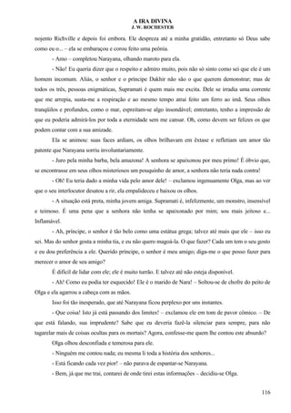 A IRA DIVINA
J. W. ROCHESTER
nojento Richville e depois foi embora. Ele despreza até a minha gratidão, entretanto só Deus sabe
como eu o... – ela se embaraçou e corou feito uma peônia.
- Amo – completou Narayana, olhando maroto para ela.
- Não! Eu queria dizer que o respeito e admiro muito, pois não só sinto como sei que ele é um
homem incomum. Aliás, o senhor e o príncipe Dakhir não são o que querem demonstrar; mas de
todos os três, pessoas enigmáticas, Supramati é quem mais me excita. Dele se irradia uma corrente
que me arrepia, susta-me a respiração e ao mesmo tempo atrai feito um ferro ao imã. Seus olhos
tranqüilos e profundos, como o mar, espreitam-se algo insondável; entretanto, tenho a impressão de
que eu poderia admirá-los por toda a eternidade sem me cansar. Oh, como devem ser felizes os que
podem contar com a sua amizade.
Ela se animou: suas faces ardiam, os olhos brilhavam em êxtase e refletiam um amor tão
patente que Narayana sorriu involuntariamente.
- Juro pela minha barba, bela amazona! A senhora se apaixonou por meu primo! É óbvio que,
se encontrasse em seus olhos misteriosos um pouquinho de amor, a senhora não teria nada contra!
- Oh! Eu teria dado a minha vida pelo amor dele! – exclamou ingenuamente Olga, mas ao ver
que o seu interlocutor desatou a rir, ela empalideceu e baixou os olhos.
- A situação está preta, minha jovem amiga. Supramati é, infelizmente, um monstro, insensível
e teimoso. É uma pena que a senhora não tenha se apaixonado por mim; sou mais jeitoso e...
Inflamável.
- Ah, príncipe, o senhor é tão belo como uma estátua grega; talvez até mais que ele – isso eu
sei. Mas do senhor gosta a minha tia, e eu não quero magoá-la. O que fazer? Cada um tem o seu gosto
e eu dou preferência a ele. Querido príncipe, o senhor é meu amigo; diga-me o que posso fazer para
merecer o amor de seu amigo?
É difícil de lidar com ele; ele é muito turrão. E talvez até não esteja disponível.
- Ah! Como eu podia ter esquecido! Ele é o marido de Nara! – Soltou-se de chofre do peito de
Olga e ela agarrou a cabeça com as mãos.
Isso foi tão inesperado, que até Narayana ficou perplexo por uns instantes.
- Que coisa! Isto já está passando dos limites! – exclamou ele em tom de pavor cômico. – De
que está falando, sua imprudente? Sabe que eu deveria fazê-la silenciar para sempre, para não
tagarelar mais de coisas ocultas para os mortais? Agora, confesse-me quem lhe contou este absurdo?
Olga olhou desconfiada e temerosa para ele.
- Ninguém me contou nada; eu mesma li toda a história dos senhores...
- Está ficando cada vez pior! – não parava de espantar-se Narayana.
- Bem, já que me trai, contarei de onde tirei estas informações – decidiu-se Olga.
116
 