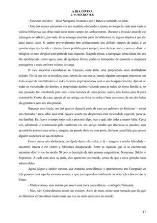 A IRA DIVINA
J. W. ROCHESTER
- Sou todo ouvidos! – disse Narayana, levando-a até o banco e sentando-se junto.
- Um dos nossos ancestrais era um ocultista obstinado e reuniu ao longo da vida uma vasta e
valiosa biblioteca das obras mais raras neste campo do conhecimento. Durante a invasão amarela ele
conseguiu se salvar e, por sorte, levar consigo uma boa parte da biblioteca, co alguns objetos a que ele
dava muito valor. O senhor provavelmente tem conhecimento dos difíceis tempos de então, e de
quantas riquezas da arte e ciência foram perdidas para sempre; mas ele teve sorte, como eu disse, e
refugiou-se num dirigível com parte de suas riquezas. Naquela época, a navegação aérea ainda não era
tão aperfeiçoada como agora, mas, de qualquer forma, podia-se transportar de quarenta a cinqüenta
passageiros e mais um bom volume de carga.
O meu ancestral escondeu-se no Cáucaso, onde tinha uma propriedade num desfiladeiro
isolado. Foi lá que ele se instalou; mas, depois da sua morte, jamais alguém conseguiu encontrar um
livro sequer de sua biblioteca e todos ficaram impressionados com o seu desaparecimento. Apesar de
todas as vicissitudes do destino, a propriedade acabou voltando para as mãos de nossa família e, no
ano passado, foi transferida para mim como herança do meu primo; assim, nós fomos para lá para
examiná-la. Gostei da casa; apesar de ser antiga, era feita de pedra e bem resistente; de um dos lados
ela geminava com um alto penedo.
Segundo uma lenda, um dos quartos daquela parte da casa era gabinete do feiticeiro – assim
era chamado o meu sábio ancestral. Aquele quarto me despertava uma curiosidade especial; parecia-
me familiar. Eu ficava o tempo todo nele a procurar algo, mas o quê, não tinha a menor idéia. Certa
vez, admirando e examinando pela centésima vez um antigo entalhe que decorava as paredes, sem
percebê-lo acionei uma mola e, imagine, na parede abriu-se uma porta, tão bem camuflada que jamais
alguém suspeitara de sua existência.
Entrei numa sala abobadada, esculpida dentro da rocha, e lá – imagine a minha felicidade –
encontrei intacta e em ordem a biblioteca desaparecida. Entre as riquezas que lá se encerravam
encontrei dois livros do século 20 com a descrição de três pessoas enigmáticas: Narayana, Dakhir e
Supramati. A cada cem anos ou mais, eles apareciam no mundo, certos de que a nova geração nada
saberia deles.
Agora julgue o senhor mesmo, que estranha coincidência: o aparecimento em Czargrado de
três pessoas com aqueles mesmos nomes, e que correspondem totalmente às descrições dos incríveis
livros.
- Muito curioso, mas insisto que isso é uma mera coincidência – contrapôs Narayana.
- Não, não! Coincidências assim não existem. Além do mais, existe uma narração que diz que
no Himalaia vivem sábios misteriosos que vez ou outra aparecem no mundo.
117
 