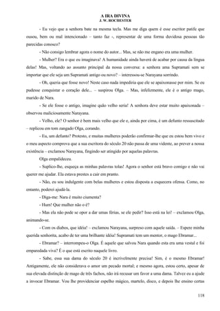 A IRA DIVINA
J. W. ROCHESTER
- Eu vejo que a senhora bate na mesma tecla. Mas me diga quem é esse escritor patife que
ousou, bem ou mal intencionado – tanto faz -, representar de uma forma duvidosa pessoas tão
parecidas conosco?
- Não consigo lembrar agora o nome do autor... Mas, se não me engano era uma mulher.
- Mulher? Era o que eu imaginava! A humanidade ainda haverá de acabar por causa da língua
delas! Mas, voltando ao assunto principal da nossa conversa: a senhora ama Supramati sem se
importar que ele seja um Supramati antigo ou novo? – interessou-se Narayana sorrindo.
- Oh, queria que fosse novo! Neste caso nada impediria que ele se apaixonasse por mim. Se eu
pudesse conquistar o coração dele... – suspirou Olga. – Mas, infelizmente, ele é o antigo mago,
marido de Nara.
- Se ele fosse o antigo, imagine quão velho seria! A senhora deve estar muito apaixonada –
observou maliciosamente Narayana.
- Velho, ele? O senhor é bem mais velho que ele e, ainda por cima, é um defunto ressuscitado
– replicou em tom zangado Olga, corando.
- Eu, um defunto? Protesto, e muitas mulheres poderão confirmar-lhe que eu estou bem vivo e
o meu aspecto comprova que a sua escritora do século 20 não passa de uma vidente, ao prever a nossa
existência – exclamou Narayana, fingindo ser atingido por aquelas palavras.
Olga empalideceu.
- Suplico-lhe, esqueça as minhas palavras tolas! Agora o senhor está bravo comigo e não vai
querer me ajudar. Ela estava prestes a cair em pranto.
- Não, eu sou indulgente com belas mulheres e estou disposta a esquecera ofensa. Como, no
entanto, poderei ajudá-la.
- Diga-me: Nara é muito ciumenta?
- Hum! Que mulher não o é?
- Mas ela não pode se opor a dar umas férias, se ele pedir? Isso está na lei! – exclamou Olga,
animando-se.
- Com os diabos, que idéia! – exclamou Narayana, surpreso com aquele saída. – Espere minha
querida senhorita, acabo de ter uma brilhante idéia! Supramati tem um mentor, o mago Ebramar...
- Ebramar? – interrompeu-o Olga. É aquele que salvou Nara quando esta era uma vestal e foi
emparedada viva? É o que está escrito naquele livro.
- Sabe, essa sua dama do século 20 é incrivelmente precisa! Sim, é o mesmo Ebramar!
Antigamente, ele não considerava o amor um pecado mortal; e mesmo agora, estou certo, apesar de
sua elevada distinção de mago de três fachos, não irá recusar um favor a uma dama. Talvez eu a ajude
a invocar Ebramar. Vou lhe providenciar espelho mágico, martelo, disco, e depois lhe ensino certas
118
 