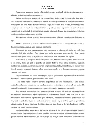 A IRA DIVINA
J. W. ROCHESTER
Suavemente como uma gaivota o barco deslizou para uma fenda estreita, aberta na escarpa, e
adentrou um lago inundado de raios solares.
O lago espalhava-se no meio de um vale profundo, fechado por todos os lados. Por onde a
vista alcançava, divisavam-se, perdendo-se no alto, os cumes pontiagudos de montanhas escarpadas,
branquejadas por neve eterna. Somente beirando o lago, via-se uma faixa de terra, alternada por altos
terraços cobertos de vegetação exuberante. Num dos pontos, a faixa era proeminente e ali, sobre uma
elevação, via-se encostado à montanha um palacete totalmente branco que se destacava, feito uma
perola, no fundo verdejante que o envolvia.
Pouco depois, o barco atracou à base de uma escada de mármore, cujos degraus afundavam na
água.
Dakhir e Supramati apertaram cordialmente a mão do timoneiro e, em seguida, todos os três se
dirigiram ao palácio, que de perto era ainda mais bonito.
Construído de uma rocha estranha, mais branca que o mármore, ele tinha um estilo bem
inusitado. Delicados entalhes, finos como uma renda, decoravam suas paredes; altas colunas
sustentavam a laje de amplo terraço e teto de uma espaçosa sala, antecedida por saguão.
Conduzindo os discípulos através de algumas salas, Ebramar levou-os para o terraço instalado
a céu aberto, diante do qual se estendia um jardim. Sobre o prado verde esmeralda, vagavam,
mordiscavam a grama, saltitavam ou estavam simplesmente deitados, tomando sol, os mais diversos
tipos de animais: um grande tigre, um leão e um urso, misturados às ovelhas, gazelas, cachorros, aves
enormes, entre outros.
Supramati lançou um olhar surpreso para aquele ajuntamento; a proximidade dos terríveis
predadores, a bem da verdade, provocava nele certo receio.
- Não tenha medo – observou Ebramar, respondendo aos seus pensamentos. – Estes animais
ainda não conhecem o homem em seu papel de carrascos ou inimigo e só vêem nele um amigo. Da
mesma forma eles não se maltratam entre si; sua presença aqui é necessária e proposital.
Esta moradia, meus amigos, lhes servirá de preparação. Aqui, inicialmente, vocês desfrutarão
de majestosa tranqüilidade; depois aprenderão a concentrar-se melhor, fazer com que os seus
pensamentos e as vontades fiquem mais ágeis e flexíveis, como um instrumento aperfeiçoado. Por
fim, vocês aprenderão a língua das criaturas inferiores – o que é imprescindível -, para chegar a tanto,
há necessidade de paz e harmonia absolutas. Aqui, as suas almas se desvencilharão dos grilhões
carnais e irão haurir forças espirituais.
Aqui eu os deixo, porque vocês precisam de descanso. O dia foi cheio de emoções e exaustivo
até para os seus corpos singulares. Eu virei visitá-los para dar as devidas instruções em seus estudos,
que irei orientar. Mais uma coisa, na sala contígua ao terraço, vocês encontrarão diariamente um
12
 
