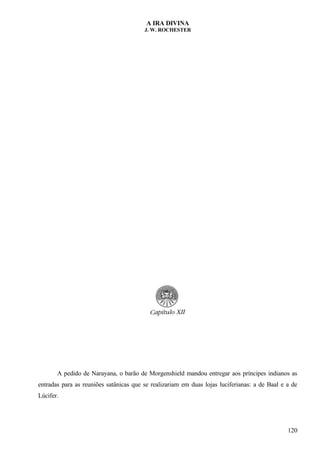 A IRA DIVINA
J. W. ROCHESTER
A pedido de Narayana, o barão de Morgenshield mandou entregar aos príncipes indianos as
entradas para as reuniões satânicas que se realizariam em duas lojas luciferianas: a de Baal e a de
Lúcifer.
120
 