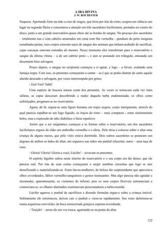 A IRA DIVINA
J. W. ROCHESTER
fraqueza. Apertando forte na mão a cruz de magos, que tirou por trás do cinto, ocupou em silêncio um
lugar na segunda fileira e concentrou a atenção em três sacerdotes luciferianos, postados no centro do
disco, junto a um grande reservatório quase cheio até as bordas de sangue. No pescoço dos sacerdotes
– totalmente nus e com cabelos amarrados em cima com fita vermelha – pendiam do peito insígnias
esmaltadas pretas; seus corpos estavam sujos de sangue dos animais que tinham acabado de sacrificar,
cujas carcaças estavam estiradas ali mesmo. Nesse momento eles transferiam para o reservatório o
sangue da última vítima – a de um cabrito preto -, e iam se postando em triângulo, entoando um
dissonante hino selvagem.
Pouco depois, o sangue no recipiente começou a si agitar, e logo – a ferver, exalando uma
fumaça negra. Com isso, os presentes começaram a cantar – se é que se podia chamar de canto aquele
alarido destoado e selvagem, por vezes interrompido por gritos:
- Gor! Gor! Sabá!
Uma espécie de loucura tomou conta dos presentes. As vozes se tornavam cada vez mais
sáfaras, as capas desceram descobrindo a nudez daquela turba endemoniada; os olhos como
enfeitiçados, pregaram-se no reservatório.
Agora, de lá, erguia-se uma figura humana em trajes negros, corpo transparente, através do
qual parecia espalhar-se um fogo líquido; os traços do rosto – mais compacto - eram sinistramente
belos, mas a expressão de ódio diabólico o fazia repulsivo.
Assim que o ser enigmático começou a se formar sobre o reservatório, um dos sacerdotes
luciferianos ergueu do chão um embrulho vermelho e o abriu. Dele tirou e colocou sobre o altar uma
criança de alguns meses, que pelo visto estava dormindo. Dois outros sacerdotes se postaram nos
degraus de ambos os lados do altar; um segurava nas mãos um punhal reluzente, outro – uma taça de
ouro.
- Gloria! Gloria! Gloria a você, Lúcifer! – uivavam os presentes.
O espírito lúgubre saltou neste ínterim do reservatório e o seu corpo era tão denso, que ele
parecia real. Por trás de suas costas começaram a surgir sombras cinzentas que logo se iam
densificando e materializando-se. Eram larvas-mulheres; de beleza tão surpreendente que apavorava
olhos esverdeados, lábios vermelho-sanguíneos e gestos insinuantes. Mas algo parecia não agradar e
incomodar, aparentemente, os visitantes do inferno, pois os seus corpos flexíveis estremeciam e
contorciam-se; os olhares alarmados examinavam perscrutadores a turba reunida.
Lúcifer agarrou o punhal de sacrifícios e dizendo fórmulas ergue-o sobre a criança imóvel.
Subitamente ele estremeceu, deixou cair o punhal e virou-se rapidamente. Seu rosto deformou-se
numa asquerosa convulsão; da boca semicerrada gotejava espuma esverdeada.
- Traição! – urrou ele em voz rouca, agarrando-se na ponta do altar.
122
 