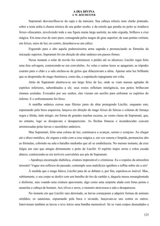 A IRA DIVINA
J. W. ROCHESTER
Supramati desvencilhou-se da capa e da máscara. Sua cabeça reluzia num clarão prateado,
sobre a testa ardia à chama mística do seu poder oculto, e da estrela que pendia no peito se irradiava
feixes ofuscantes, envolvendo toda a sua figura numa larga auréola; na mão erguida, brilhava a cruz
mágica. Era uma cruz de ouro puro, consagrada pelos magos de grau superior; de suas pontas vertiam,
em feixes, raios de luz; no centro, desenhava-se um cálice.
Erguendo para o alto aquela poderosíssima arma sagrada e pronunciando as fórmulas da
iniciação superior, Supramati foi em direção do altar satânico em passos firmes.
Nesse instante o rolar do trovão fez estremecer o prédio até os alicerces; Lúcifer rugiu feito
uma fera selvagem, contorcendo-se em convulsões. As velas e outras luzes se apagaram; as trípodes
coaram para o chão e a sala encheu-se de gritos que dilaceravam a alma. Apenas uma luz brilhante
que se desprendia do mago iluminava, como dia, o espetáculo repugnante em volta.
Atrás de Supramati alastrava-se um largo feixe de luz, onde se viam massas agitadas de
espíritos inferiores, subordinados a ele; seus rostos refletiam inteligência, nos peitos brilhavam
chamas azuladas. Evocados por seu senhor, eles vieram em auxílio para enfrentar os espíritos do
inferno. E o enfrentamento foi feroz.
A matilha satânica cerrou suas fileiras junto do altar protegendo Lúcifer, enquanto este,
espumando pela boca asquerosa, lançava em direção do mago feixes de faíscas e colunas de fumaça
negra e fétida, indo atingir, em forma de grandes machas escuras, as vestes claras de Supramati, que,
no entanto, logo se dissipavam e desapareciam. As flechas brancas e incandescidas coavam
arremessadas pelas larvas e sacerdotes satânicos.
Mas Supramati, feito uma coluna de luz, continuava a avançar, sereno e corajoso. Ao chegar
até o disco metálico, ele ergueu a mão com a cruz mágica e, em voz sonora e límpida, pronunciou alto
as fórmulas, cobrindo na sala o barulho medonho que ali se estabelecera. No mesmo instante, da cruz
fulgiu um raio que atingiu diretamente o peito de Lúcifer. O espírito ímpio urrou e rolou escada
abaixo, contorcendo-se em terríveis convulsões aos pés de Supramati.
- Apodreça encarnação diabólica, criatura imprestável e criminosa. Eu o expulso da atmosfera
terrestre! Vague nos reflexos do passado, contemple seus malefícios ignóbeis e reflita sobre ele a sós!
À medida que o mago falava, Lúcifer para de se debater e, por fim, espichou-se imóvel. Mas,
subitamente, o seu corpo se desfez com um barulho de tiro de canhão e, daquela massa ensangüentada
e disforme, saiu voando uma criatura apavorante, algo como uma serpente alada com listas pretas e
amarelas e cabeça de homem. Aos silvos e urros, o monstro atravessou a sala e desapareceu.
No instante em que Lúcifer saiu derrotado, as larvas começaram a adquirir formas de animais
sórdidos; os satanistas, espumando pela boca e uivando, lançavam-se uns contra os outros.
Intervieram também as larvas e teve início uma batalha memorável. Só se viam corpos desnudados a
123
 