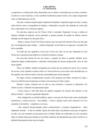 A IRA DIVINA
J. W. ROCHESTER
se agarrarem e a rolarem pelo chão, dilacerando com os dentes e sufocando uns aos outros, urrando e
uivando em vozes inumanas; os três sacerdotes luciferianos jaziam mortos; seus corpos enegreceram
como se fulminados por um raio.
Sem dar a mínima atenção àquele espetáculo horripilante, Supramati pegou do altar a criança
ainda imóvel, como se mergulhada na letargia, e abraçando-a ao peito saiu andando de costas para
trás, continuando a ler as fórmulas mágicas.
Na ante-sala, esperava por ele Nivara, lívido e assustado. Supramati viu que a estátua de
Satanás, tombada do pedestal, estava quebrada; as grossas paredes do templo do inferno estavam
rachadas em três lugares de cima para baixo.
- Pegue a criança, Nivara! Ela ficará conosco, pois seus pais não merecem ficar com ela; para
eles, ela desapareceu para sempre! – ordenou Supramati, envolvendo-se na capa que o secretário lhe
havia estendido.
Na saída, por eles aguardava a nave que os levou de volta. Já em casa, Supramati foi com
Nivara até os aposentos para dedicar-se à tarefa de reanimar a criança.
Era uma lida menina de uns seis meses, e quando ela abriu os grandes olhinhos azuis,
Supramati afagou carinhosamente a cabecinha encaracolada da inocente pequerrucha, salva de uma
morte ignóbil.
Nisso veio Dakhir, também carregando uma criança que ele acabara de salvar. Era u menino
de um ano e meio. Quando a criança voltou a si, Nivara retirou-se com os dois; ficou decidido que, no
dia seguinte, eles seriam levados a uma das comunidades para serem educados.
Os magos estavam completamente exaustos. Eles tomaram um banho, trocaram de roupa e
foram ao refeitório para recuperarem as forças com uma taça de vinho e jantar.
Durante o jantar, contaram um ao outro as suas aventuras e trocaram as impressões. Em
ambos os casos, o desfecho foi praticamente igual.
- Como cresceu o mal! Que força ele adquiriu enquanto nós ficamos fora durante os três
últimos séculos! – observou suspirando Supramati.
- Sim, antigamente as reuniões públicas, iguais a essa que nós fomos hoje, eram consideradas
monstruosas e seriam enviáveis – disse Dakhir. – Como é nojento conter estes monstros! Fu! Fico
arrepiado só de lembrar – completou-o com asco.
- Sim, estamos desacostumados destes acontecimentos e emoções desagradáveis – disse
Supramati sorrindo – A luta foi renhida. Apesar da minha força e da poderosa arma que eu segurava
na mão, ouve um momento em que pensei que os fluídos fétidos me asfixiariam; tive de concentrar
todas as minhas forças para rechaçar as investidas satânicas, tão desesperado que estava Lúcifer ao se
defender furiosamente junto com seu bando.
124
 