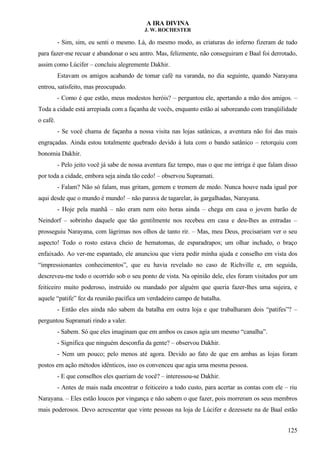 A IRA DIVINA
J. W. ROCHESTER
- Sim, sim, eu senti o mesmo. Lá, do mesmo modo, as criaturas do inferno fizeram de tudo
para fazer-me recuar e abandonar o seu antro. Mas, felizmente, não conseguiram e Baal foi derrotado,
assim como Lúcifer – concluiu alegremente Dakhir.
Estavam os amigos acabando de tomar café na varanda, no dia seguinte, quando Narayana
entrou, satisfeito, mas preocupado.
- Como é que estão, meus modestos heróis? – perguntou ele, apertando a mão dos amigos. –
Toda a cidade está arrepiada com a façanha de vocês, enquanto estão aí saboreando com tranqüilidade
o café.
- Se você chama de façanha a nossa visita nas lojas satânicas, a aventura não foi das mais
engraçadas. Ainda estou totalmente quebrado devido à luta com o bando satânico – retorquiu com
bonomia Dakhir.
- Pelo jeito você já sabe de nossa aventura faz tempo, mas o que me intriga é que falam disso
por toda a cidade, embora seja ainda tão cedo! – observou Supramati.
- Falam? Não só falam, mas gritam, gemem e tremem de medo. Nunca houve nada igual por
aqui desde que o mundo é mundo! – não parava de tagarelar, às gargalhadas, Narayana.
- Hoje pela manhã – não eram nem oito horas ainda – chega em casa o jovem barão de
Neindorf – sobrinho daquele que tão gentilmente nos recebeu em casa e deu-lhes as entradas –
prosseguiu Narayana, com lágrimas nos olhos de tanto rir. – Mas, meu Deus, precisariam ver o seu
aspecto! Todo o rosto estava cheio de hematomas, de esparadrapos; um olhar inchado, o braço
enfaixado. Ao ver-me espantado, ele anunciou que viera pedir minha ajuda e conselho em vista dos
“impressionantes conhecimentos”, que eu havia revelado no caso de Richville e, em seguida,
descreveu-me todo o ocorrido sob o seu ponto de vista. Na opinião dele, eles foram visitados por um
feiticeiro muito poderoso, instruído ou mandado por alguém que queria fazer-lhes uma sujeira, e
aquele “patife” fez da reunião pacífica um verdadeiro campo de batalha.
- Então eles ainda não sabem da batalha em outra loja e que trabalharam dois “patifes”? –
perguntou Supramati rindo a valer.
- Sabem. Só que eles imaginam que em ambos os casos agia um mesmo “canalha”.
- Significa que ninguém desconfia da gente? – observou Dakhir.
- Nem um pouco; pelo menos até agora. Devido ao fato de que em ambas as lojas foram
postos em ação métodos idênticos, isso os convenceu que agia uma mesma pessoa.
- E que conselhos eles queriam de você? – interessou-se Dakhir.
- Antes de mais nada encontrar o feiticeiro a todo custo, para acertar as contas com ele – riu
Narayana. – Eles estão loucos por vingança e não sabem o que fazer, pois morreram os seus membros
mais poderosos. Devo acrescentar que vinte pessoas na loja de Lúcifer e dezessete na de Baal estão
125
 