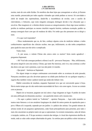 A IRA DIVINA
J. W. ROCHESTER
mortas; mais de cem estão feridas. Os membros das duas lojas que conseguiram se salvar, já fizeram
uma reunião, presenciada por todos aqueles vitimados que ainda podiam se mover; foi convidado o
chefe do templo dos espiritualistas, dando-lhe a incumbência de revelar, com o auxílio de
clarividentes, o feiticeiro, cujo rosto ninguém conseguiu distinguir devido à luz ofuscante que o
envolvia. Mas imaginem só: o distinto diretor recusou-se categoricamente a fazer algo nesse sentido e
proibiu às médiuns participar ou mesmo interferir naquela história; nenhuma exortação, pedido ou
ameaça conseguiu fazer com que ele mudasse de idéia. Foi então que eles pensaram em se dirigir a
mim.
- E o que você respondeu?
- Disse modestamente que eu, de fato, conheço alguma coisa da medicina indiana e tenho
conhecimentos superficiais das ciências ocultas, mas que, infelizmente, eu não tenha competência
para ajudá-los num caso tão sério e complicado.
Todos riram.
- E, por acaso, o valente Chiran não estava entre os mortos? Seria muito agradável –
perguntou Supramati.
- Ah! Você não consegue perdoar a ofensa à sua fã – provocou Narayana. – Mas, infelizmente,
não posso alegrá-lo com esta notícia. Chiran, que tanto lhe interessa, está vivo, mas continua a sofrer
das dores com que você o premiou, e por isso não pode ir à reunião.
- Que pena! – lastimou-se Supramati.
Por algum tempo os amigos continuaram conversando sobre as aventuras da noite passada;
Narayana considerou que eles deveriam aparecer na cidade para desfazer de vez qualquer suspeita, e
sugeriu-lhes também visitar o palácio teatral que ainda não tinham visto.
Dakhir concordou de imediato, enquanto Supramati teve que ser convencido quase à força.
Havia muito tempo que ele não sentia tanta necessidade de ficar a sós como agora. Avesso ao contato
com as pessoas.
Depois de se trocarem, pegaram um taxi aéreo e logo chegaram ao lugar. O prédio do teatro
era uma edificação de dimensões enormes – um quarteirão inteiro sob o mesmo teto.
- Eis aqui o palácio teatral ou “Labirinto” – apontou Narayana. – Aqui estão reunidos os
teatros mais famosos e só nos arredores longínquos da cidade há outros pontos de espetáculos para o
povo. Olhem ali à esquerda, separado por um jardim: é o palácio dos artistas. Um grande número de
artistas reside ali em pequenos apartamentos, onde ficam principalmente para pernoitar, pois tudo o
mais eles encontram no próprio teatro em que se apresentam. Lá existem restaurantes, salas de leitura
e recepção, toaletes, etc. É lá que acontece a maioria das intrigas, é o local dos riquíssimos desfiles de
moda, onde as salas estão sempre abarrotadas de gente. As estréias para um público seleto iniciam-se
126
 