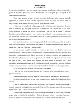A IRA DIVINA
J. W. ROCHESTER
às duas horas da tarde; isto é feito para pessoas muito ricas, que nada fazem na vida, vivem de renda e
gostam de freqüentar apenas o seu círculo. À tardezinha, vem aquela gente que fica ocupada de dia
com o trabalho e os afazeres.
Nesse meio termo, a aeronave pousava num vasto jardim; por entre a densa vegetação
espalhavam-se casinhas da mais variadas arquiteturas; acima das portas de entrada, sobre as
bandeirinhas de seda colorida, estavam escritos os nomes dos proprietários.
- Todos aqueles bangalôs são refúgios especiais dos artistas ou ricaços que desejam descansar
antes do espetáculo, que, aliás, pode ser assistido da própria cada, sem a necessidade de ir ao teatro.
Como vêem hoje as pessoas não são do “fim do século”, mas do “fim do mundo” – nervosas,
franzinas, doentias e fracas de alma e corpo -; eles vivem sonhando e procurando aumentar o mais
que podem o seu conforto, com o menor esforço possível. Eu tenho aqui também um pied-àterre, que
lhes mostrarei antes da apresentação.
A nave estacionou junto a um pequeno pagode hindu de mármore branco, que lhes fez lembrar
o seu palácio no Himalaia; junto da entrada, um elefante de alabastro segurava na tromba erguida um
escudo com a inscrição: “Narayana – príncipe hindu”.
Ao atravessarem um pátio asfaltado, no centro do qual jorrava um chafariz, subiram os
degraus da soleira e Narayana abriu a porta entalhada. Estavam agora numa pequena ante-sala, onde
dois hindus, em turbantes brancos, fizeram uma mesura até o chão e levantaram uma pesada cortina
de tecido indiano, bordada a ouro. Viam-se agora numa sala redonda com cúpula de vidro azul-celeste
em lugar do teto; a única janela estava fechada com uma cortina de musselina azul; a sala
mergulhava-se numa agradável meia-luz. O mobiliário consistia de alguns sofás e poltronas estofadas;
num dos cantos, numa piscina de cristal, murmurejava uma fonte difundindo um frescor prazenteiro.
- o paraíso de Maomé, ainda que sem as virgens! – riu Dakhir.
- Não por isso: posso arrumar algumas, se o virtuoso e sábio Supramati não se opuser –
pilheriou Narayana.
- Que tal agora a gente recuperar as forças? – acrescentou ele, apertando um botão na coluna.
Por debaixo do piso ergueu-se uma mesa, posta com todo o requinte da época, à qual eles se
sentaram.
- Não me oponho a que você convide as virgens – disse Supramati abrindo o guardanapo –
contanto que eu não precise participar da recepção. Diga-me, Narayana, que peças serão apresentadas
hoje no teatro e qual é a moda do momento?
- Se quer saber, tudo está na moda; desde o realismo despudorado até o misticismo extremado,
porque entre os teatristas há admiradores e fanáticos de toda a espécie – respondeu Narayana. –
Espere só, enquanto nós almoçamos, eu lhe mostrarei uma das peças que está passando agora.
127
 