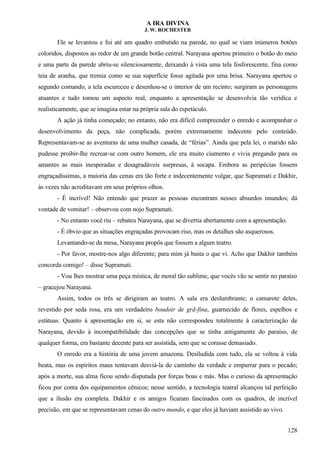 A IRA DIVINA
J. W. ROCHESTER
Ele se levantou e foi até um quadro embutido na parede, no qual se viam inúmeros botões
coloridos, dispostos ao redor de um grande botão central. Narayana apertou primeiro o botão do meio
e uma parte da parede abriu-se silenciosamente, deixando à vista uma tela fosforescente, fina como
teia de aranha, que tremia como se sua superfície fosse agitada por uma brisa. Narayana apertou o
segundo comando, a tela escureceu e desenhou-se o interior de um recinto; surgiram as personagens
atuantes e tudo tomou um aspecto real, enquanto a apresentação se desenvolvia tão verídica e
realisticamente, que se imagina estar na própria sala do espetáculo.
A ação já tinha começado; no entanto, não era difícil compreender o enredo e acompanhar o
desenvolvimento da peça, não complicada, porém extremamente indecente pelo conteúdo.
Representavam-se as aventuras de uma mulher casada, de “férias”. Ainda que pela lei, o marido não
pudesse proibir-lhe recrear-se com outro homem, ele era muito ciumento e vivia pregando para os
amantes as mais inesperadas e desagradáveis surpresas, à socapa. Embora as peripécias fossem
engraçadíssimas, a maioria das cenas era tão forte e indecentemente vulgar, que Supramati e Dakhir,
às vezes não acreditavam em seus próprios olhos.
- É incrível! Não entendo que prazer as pessoas encontram nesses absurdos imundos; dá
vontade de vomitar! – observou com nojo Supramati.
- No entanto você riu – rebateu Narayana, que se divertia abertamente com a apresentação.
- É óbvio que as situações engraçadas provocam riso, mas os detalhes são asquerosos.
Levantando-se da mesa, Narayana propôs que fossem a algum teatro.
- Por favor, mostre-nos algo diferente; para mim já basta o que vi. Acho que Dakhir também
concorda comigo! – disse Supramati.
- Vou lhes mostrar uma peça mística, de moral tão sublime, que vocês vão se sentir no paraíso
– gracejou Narayana.
Assim, todos os três se dirigiram ao teatro. A sala era deslumbrante; o camarote deles,
revestido por seda rosa, era um verdadeiro boudoir de grã-fina, guarnecido de flores, espelhos e
estátuas. Quanto à apresentação em si, se esta não correspondeu totalmente à caracterização de
Narayana, devido à incompatibilidade das concepções que se tinha antigamente do paraíso, de
qualquer forma, era bastante decente para ser assistida, sem que se corasse demasiado.
O enredo era a história de uma jovem amazona. Desiludida com tudo, ela se voltou à vida
beata, mas os espíritos maus tentavam desviá-la do caminho da verdade e empurrar para o pecado;
após a morte, sua alma ficou sendo disputada por forças boas e más. Mas o curioso da apresentação
ficou por conta dos equipamentos cênicos; nesse sentido, a tecnologia teatral alcançou tal perfeição
que a ilusão era completa. Dakhir e os amigos ficaram fascinados com os quadros, de incrível
precisão, em que se representavam cenas do outro mundo, e que eles já haviam assistido ao vivo.
128
 