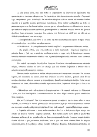 A IRA DIVINA
J. W. ROCHESTER
A sala estava cheia, mas nem todos os espectadores se interessavam igualmente pela
apresentação; as conversas não paravam. No camarote ao lado, tagarelavam em voz alta e Supramati
logo compreendeu que a humilhação dos satanistas ocupava todas as mentes. Os rumores haviam
crescido e a questão assumiu proporções monstruosas. Uma mulher conhecedora de todos os
pormenores por meio das fontes iniciais, contava que no mínimo haviam morrido duzentas pessoas;
que ambos os templos estavam destruídos, que nas paredes se formaram buracos, através dos quais os
demônios foram arrastados e que, por fim, procurar pelo feiticeiro era inútil, pois ele não era um
feiticeiro, nem homem, mas um arcanjo.
- Minha prima Lili, que esteve lá viu como ele abriu as enormes asas ígneas de águia e voou
atravessando o teto – concluiu a narradora nervosa.
- E a coitada da Lili conseguiu se safar daquela tragédia? – perguntou solidária outra mulher.
- Ela, graças a Deus, saiu viva, ainda que u tanto machucada – respondeu suspirando a
primeira dama. – Está com os sinais de mordidas no rosto, o corpo cheio de hematomas e marcas,
como se ela tivesse recebido uma surra de vara. Agora quer romper com o satanismo e está saindo da
comunidade.
Em meio à conversação dos vizinhos, Narayana divertia-se cutucando ora um ora outro dos
amigos, sobretudo quando se falava do arcanjo que saiu voando; Supramati e Dakhir mal se
agüentavam para não desatarem em risos.
Durante os dias seguintes os amigos não paravam de ouvir as mesmas conversas. Por todos os
lugares, em restaurante ou teatros, eram-lhes revelados os novos detalhes, queriam saber de sua
opinião, discutiam sobre as causas e as conseqüências daquele acontecimento inédito. Certa vez, ao
retornar de um jantar, aborrecido com todos aqueles mexericos, Supramati atirou para o chão o seu
chapéu.
- Não agüento mais – ele gritou com desespero na voz. – Se eu ouvir mais uma vez falarem de
Lúcifer, vou ficar com esplenite. Amanhã mesmo vou dar o fora daqui e só volto quando esta história
ficar esquecida.
Oh, você está certo! Fico com espasmos quando começam a me recontar sobre as caras
inchadas, as costelas e os narizes quebrados de nossas vítimas; e já que muitas testemunhas afirmam
que nos viram voando, então voaremos de fato. E para onde vamos? – indagou Dakhir rindo a valer.
- Proponho visitarmos o nosso velho castelo na Escócia e dedicarmos algum tempo para
estudar um pouco a História – sugeriu Supramati. – Está vendo aqueles livros perto da janela? São
obras que acabaram de ser lançadas; elas me foram enviadas pela livraria. Contém a história dos três
últimos séculos – que justamente precisamos, pois o que vem antes sabemos bem. Lá naquele
isolamento, cheio de recordações sobre o passado, poderemos descansar desta azáfama e trabalhar em
129
 