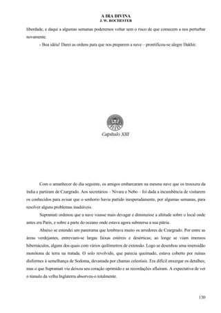 A IRA DIVINA
J. W. ROCHESTER
liberdade, e daqui a algumas semanas poderemos voltar sem o risco de que comecem a nos perturbar
novamente.
- Boa idéia! Darei as ordens para que nos preparem a nave – prontificou-se alegre Dakhir.
Com o amanhecer do dia seguinte, os amigos embarcaram na mesma nave que os trouxera da
índia e partiram de Czargrado. Aos secretários – Nivara e Nebo – foi dada a incumbência de visitarem
os conhecidos para avisar que o senhorio havia partido inesperadamente, por algumas semanas, para
resolver alguns problemas inadiáveis.
Supramati ordenou que a nave voasse mais devagar e diminuísse a altitude sobre o local onde
antes era Paris, e sobre a parte do oceano onde estava agora submersa a sua pátria.
Abaixo se estendei um panorama que lembrava muito os arredores de Czargrado. Por entre as
áreas verdejantes, entreviam-se largas faixas estéreis e desérticas; ao longe se viam imensos
hibernáculos, alguns dos quais com vários quilômetros de extensão. Logo se desenhou uma imensidão
monótona de terra na tratada. O solo revolvido, que parecia queimado, estava coberto por ruínas
disformes à semelhança de Sodoma, devastada por chamas celestiais. Era difícil enxergar os detalhes;
mas o que Supramati viu deixou seu coração oprimido e as recordações afluíram. A expectativa de ver
o túmulo da velha Inglaterra absorveu-o totalmente.
130
 