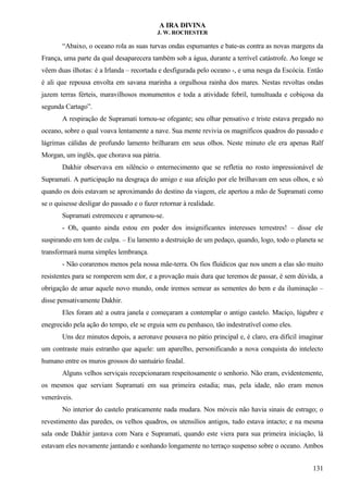 A IRA DIVINA
J. W. ROCHESTER
“Abaixo, o oceano rola as suas turvas ondas espumantes e bate-as contra as novas margens da
França, uma parte da qual desaparecera também sob a água, durante a terrível catástrofe. Ao longe se
vêem duas ilhotas: é a Irlanda – recortada e desfigurada pelo oceano -, e uma nesga da Escócia. Então
é ali que repousa envolta em savana marinha a orgulhosa rainha dos mares. Nestas revoltas ondas
jazem terras férteis, maravilhosos monumentos e toda a atividade febril, tumultuada e cobiçosa da
segunda Cartago”.
A respiração de Supramati tornou-se ofegante; seu olhar pensativo e triste estava pregado no
oceano, sobre o qual voava lentamente a nave. Sua mente revivia os magníficos quadros do passado e
lágrimas cálidas de profundo lamento brilharam em seus olhos. Neste minuto ele era apenas Ralf
Morgan, um inglês, que chorava sua pátria.
Dakhir observava em silêncio o enternecimento que se refletia no rosto impressionável de
Supramati. A participação na desgraça do amigo e sua afeição por ele brilhavam em seus olhos, e só
quando os dois estavam se aproximando do destino da viagem, ele apertou a mão de Supramati como
se o quisesse desligar do passado e o fazer retornar à realidade.
Supramati estremeceu e aprumou-se.
- Oh, quanto ainda estou em poder dos insignificantes interesses terrestres! – disse ele
suspirando em tom de culpa. – Eu lamento a destruição de um pedaço, quando, logo, todo o planeta se
transformará numa simples lembrança.
- Não coraremos menos pela nossa mãe-terra. Os fios fluídicos que nos unem a elas são muito
resistentes para se romperem sem dor, e a provação mais dura que teremos de passar, é sem dúvida, a
obrigação de amar aquele novo mundo, onde iremos semear as sementes do bem e da iluminação –
disse pensativamente Dakhir.
Eles foram até a outra janela e começaram a contemplar o antigo castelo. Maciço, lúgubre e
enegrecido pela ação do tempo, ele se erguia sem eu penhasco, tão indestrutível como eles.
Uns dez minutos depois, a aeronave pousava no pátio principal e, é claro, era difícil imaginar
um contraste mais estranho que aquele: um aparelho, personificando a nova conquista do intelecto
humano entre os muros grossos do santuário feudal.
Alguns velhos serviçais recepcionaram respeitosamente o senhorio. Não eram, evidentemente,
os mesmos que serviam Supramati em sua primeira estadia; mas, pela idade, não eram menos
veneráveis.
No interior do castelo praticamente nada mudara. Nos móveis não havia sinais de estrago; o
revestimento das paredes, os velhos quadros, os utensílios antigos, tudo estava intacto; e na mesma
sala onde Dakhir jantava com Nara e Supramati, quando este viera para sua primeira iniciação, lá
estavam eles novamente jantando e sonhando longamente no terraço suspenso sobre o oceano. Ambos
131
 