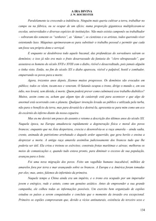 A IRA DIVINA
J. W. ROCHESTER
Paralelamente ia crescendo a indolência. Ninguém mais queria cultivar a terra, trabalhar no
campo ou na fábrica, ou se ocupar de um ofício; numa proporção gigantesca multiplicavam-se
escolas, universidades e diversas espécies de instituições. Não mais existia camponês ou trabalhador
– sobraram tão somente os “senhores”, as “damas”, os cientistas e os artistas, todos querendo viver
ostentando luxo. Máquinas aprimoravam-se para substituir o trabalho pessoal e permitir que cada
um fosse seu próprio dono e serviçal.
E enquanto se desdobrava todo aquele bacanal, das profundezas do sorvedouro saíram os
demônios; e isso já não era mais o fruto desarrazoado da fantasia do “clero ultrapassado”, que
assustava os homens do século XVII e XVIII com o diabo, risível e desacreditado, pois jamais alguém
o tinha visto. Então, no fim do século XX o diabo apareceu, visível e palpável, hostil e zombador,
empurrando os povos para a morte.
Agora, trezentos anos depois, fizemos muitos progressos. Os demônios são evocados em
público; todos os vêem, tocam-nos e veneram. O Satanás ocupou o trono, dirige o mundo e, em seu
ódio, nos levará, sem dúvida, à morte. Quem poderá prever como culminará esse trabalho diabólico?
Muitos, assim como eu, acham que algum tipo de catástrofe está para acontecer e que algo de
anormal está ocorrendo com o planeta. Qualquer invenção levada ao público e utilizada pela turba,
não para o benefício da terra, mas para devastá-la e destruí-la, apresenta-se para mim como um eco
do escárnio do inferno diante da nossa cegueira.
Mas eu me desviei um pouco do assunto e retomo a descrição dos últimos anos do século XX.
Naquela época, na Europa amadurecia rapidamente a degeneração física e moral dos povos
brancos; enquanto que na Ásia despertava, crescia e desenvolvia-se a raça amarela – ainda sadia,
crente, animada de patriotismo arrebatado e daquele ardor aguerrido, que gera heróis e ensina a
desprezar a morte. A antiga raça amarela assimilou judiciosamente dos brancos tudo que lhe
poderia ser útil. Ela criou e treinou os exércitos; construiu frotas marítimas e aéreas; melhorou os
meios de comunicações e, quando tudo estava pronto, para diminuir o excesso de sua população,
avançou para o leste.
Foi uma nova migração dos povos. Feito um vagalhão humano inacabável, milhões de
amarelos fora por terra e mar avançando sobre os brancos. A Europa e a América foram tomadas
por eles; mas, antes, falemos do infortúnio da primeira.
Naquele tempo a China ainda era um império, e o trono era ocupado por um imperador
jovem e enérgico, rude e astuto, como um genuíno asiático. Antes de empreender a sua grande
campanha, ele colheu todas as informações possíveis. Um exercito bem organizado de espiões
estudou os países a serem conquistados e concluiu que o momento da invasão era excepcional.
Primeiro os espiões comprovaram que, devido a vícios antinaturais, existência do terceiro sexo e
134
 