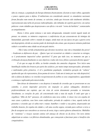A IRA DIVINA
J. W. ROCHESTER
ódio às crianças, a população da Europa diminuiu drasticamente; ficaram os mais velhos, agastados
e pouco capazes para a defesa. O militarismo era considerado amoral, os estandartes nacionais
foram fincados num monte de estrume; os exércitos, ainda que tivessem sido totalmente abolidos,
representavam uma turba de pessoas indisciplinadas, não imbuídas de espírito guerreiro; em outras
palavras: eram cidadãos que desprezavam o seu ofício e via nele “restos da barbárie”, sentenciados
ao aniquilamento.
Havia é obvio, gente teimosa e um tanto ultrapassada, tentando resistir àquele modo de
pensar; no entanto, os inúmeros congressos e conferências de paz acusaram-nos de inimigos da
humanidade, querendo cobrir o mundo de sangue, ainda mais em sua época em que a guerra seria
um despropósito, devido ao enorme poder de destruição das armas, que em poucos minutos poderiam
reduzir a escombros uma cidade ou até um país inteiro.
- Não é uma corrida armamentista que devemos incentivar, mas sim a irmandade dos povos!
– bradavam os defensores da paz. – Quem é que vai reconstruir as cidades e consertar os estragos,
se é praticamente impossível achar operários? E para que tudo isso, no momento em que a
civilização alcançou finalmente os seus objetivos e todos são ricos, felizes e possuem direitos iguais?
E eis que no auge do idílio, as hordas armadas dos amarelos chegaram. Teve início uma
humilhação inédita dos brancos por parte dos asiáticos, por muito tempo menosprezados, afrontados
e maltratados pelos primeiros. A vil e pusilânime população, verdadeira geração da “cultura”
apodrecida que ela representava, ficou pasma de terror. Cada um só temia por sua vida desprezível,
não se falava da defesa e os vencidos recepcionavam de joelhos os seus conquistadores, aguardando
a sentença e suplicando pela misericórdia.
Sem deixar de demonstrar o seu desprezo à manada de covardes que se prostravam no seu
caminho, o jovem imperador percorria em inspeção os países subjugados, detendo-se
preferencialmente nas capitais, que em vista de serem densamente povoadas se tornaram,
literalmente, os corações do país, ali concentrando toda a nata da nação. E onde quer que o
orgulhoso “filho do Sol” passasse, ele estabelecia uma nova ordem. A classe rica era expulsa de
suas casas e palácios, seus bens eram confiscados; privada de conforto e luxo, aquela turba de
parasitas e covardes que só sabia trair e matar, humilhar e vender a sua pátria, desprezando um
trabalho honesto, foi expulsa da cidade e, sob uma escolta segura, enviada para cultivar a terra a
fim de assegurar aos vencedores as reservas de aveia, trigo e outros gêneros alimentícios. Multidões
de “cientistas” e ricaços suavam camisa sob ameaça de chicote ou da forca. Um novo ânimo
adquiriram as usinas e as fábricas abandonadas, que começaram a funcionar para o benefício dos
conquistadores.
135
 