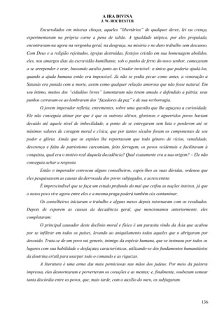 A IRA DIVINA
J. W. ROCHESTER
Encurralados em miseras choças, aqueles “libertários” de qualquer dever, lei ou crença,
experimentaram na própria carne a pena de talião. A igualdade utópica, por eles propalada,
encontravam-na agora na vergonha geral, na desgraça, na miséria e no duro trabalho sem descanso.
Com Deus e a religião rejeitados, igrejas destruídas, festejos cristão em sua homenagem abolidos,
eles, nos amargos dias da escravidão humilhante, sob o punho de ferro do novo senhor, começaram
a se arrepender e orar, buscando auxílio junto ao Criador invisível: o único que poderia ajudá-los,
quando a ajuda humana então era impossível. Já não se podia pecar como antes, a veneração a
Satanás era punida com a morte, assim como qualquer relação amorosa que não fosse natural. Em
seu íntimo, muitos dos “cidadãos livres” lamentaram não terem amado e defendido a pátria; seus
punhos cerravam-se ao lembrarem dos “fazedores da paz” e de sua verborragia.
O jovem imperador refletia, entrementes, sobre uma questão que lhe aguçava a curiosidade.
Ele não conseguia atinar por que é que os outrora altivos, gloriosos e aguerridos povos haviam
decaído até aquele nível de imbecilidade, a ponto de se entregarem sem luta e perderem até os
mínimos valores de coragem moral e cívica, que por tantos séculos foram os componentes de seu
poder e glória. Ainda que os espiões lhe reportassem que todo gênero de vícios, venalidade,
descrença e falta de patriotismo carcomiam, feito ferrugem, os povos ocidentais e facilitavam à
conquista, qual era o motivo real daquela decadência? Qual exatamente era a sua origem? – Ele não
conseguia achar a resposta.
Então o imperador convocou alguns conselheiros, expôs-lhes as suas dúvidas, ordenou que
eles pesquisassem as causas da derrocada dos povos subjugados, e acrescentou:
É imprescindível que se faça um estudo profundo do mal que ceifou as nações inteiras, já que
o nosso povo vive agora entre eles e a mesma praga poderá também cós contaminar.
Os conselheiros iniciaram o trabalho e alguns meses depois retornaram com os resultados.
Depois de exporem as causas da decadência geral, que mencionamos anteriormente, eles
completaram:
O principal causador deste declínio moral e físico é um parasita vindo da Ásia que acabou
por se infiltrar em todos os países, levando ao aniquilamento todos aqueles que o abrigaram por
descuido. Trata-se de um povo sui generis, inimigo da espécie humana, que se insinuou por todos os
lugares com sua habilidade e desfaçatez características, utilizando-se dos fundamentos humanitários
da doutrina cristã para usurpar todo o comando e as riquezas.
A literatura é uma arma das mais perniciosas nas mãos dos judeus. Por meio da palavra
impressa, eles desnortearam e perverteram os corações e as mentes; e, finalmente, souberam semear
tanta discórdia entre os povos, que, mais tarde, com o auxílio do ouro, os subjugaram.
136
 