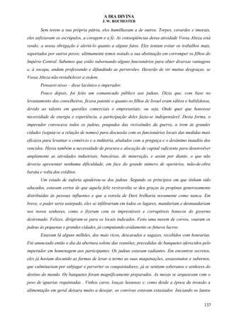 A IRA DIVINA
J. W. ROCHESTER
Sem terem a sua própria pátria, eles humilhavam a de outros. Torpes, covardes e imorais,
eles asfixiavam os escrúpulos, a coragem e a fé. As conseqüências dessa atividade Vossa Alteza está
vendo; a nossa obrigação é alertá-lo quanto a alguns fatos. Eles tentam evitar os trabalhos mais,
suportados por outros povos; ultimamente temos notado a sua obstinação em corromper os filhos do
Império Central. Sabemos que estão subornando alguns funcionários para obter diversas vantagens
e, à socapa, andam professando e difundindo as perversões. Haverão de vir muitas desgraças, se
Vossa Alteza não restabelecer a ordem.
Pensarei nisso – disse lacônico o imperador.
Pouco depois, foi feito um comunicado público aos judeus. Dizia que, com base no
levantamento dos conselheiros, ficava patente o quanto os filhos de Israel eram sábios e habilidosos,
devido ao talento em questões comerciais e empresariais; ou seja. Onde quer que houvesse
necessidade de energia e experiência, a participação deles fazia-se indispensável. Desta forma, o
imperador convocava todos os judeus, poupados das vicissitudes da guerra, a irem às grandes
cidades (seguia-se a relação de nomes) para discussão com os funcionários locais das medidas mais
eficazes para levantar o comércio e a indústria, abalados com a preguiça e o desânimo inaudito dos
vencidos. Havia também a necessidade de procura e alocação de capital suficiente para desenvolver
amplamente as atividades industriais, bancárias, de mineração, e assim por diante, o que não
deveria apresentar nenhuma dificuldade, em face do grande número de operários, mão-de-obra
barata e volta dos créditos.
Um estado de euforia apoderou-se dos judeus. Segundo os princípios em que tinham sido
educados, estavam certos de que aquela feliz reviravolta se deu graças às propinas generosamente
distribuídas às pessoas influentes e que a estrela de Davi brilharia novamente como nunca. Em
breve, o poder seria usurpado, eles se infiltrariam em todos os lugares, mandariam e desmandariam
nos novos senhores, como o fizeram com os imprestáveis e corruptíveis bonecos do governo
destronado. Felizes, dirigiram-se para os locais indicados. Feito uma nuvem de corvos, voaram os
judeus às pequenas e grandes cidades, já computando avidamente os futuros lucros.
Estavam lá alguns milhões, dos mais ricos, descarados e sagazes, recebidos com honrarias.
Foi anunciado então o dia da abertura solene das reuniões, precedidas de banquetes oferecidos pelo
imperador em homenagem aos participantes. Os judeus estavam radiantes. Em encontros secretos,
eles já haviam discutido as formas de levar a termo as suas maquinações, assassinatos e subornos,
que culminariam por subjugar e perverter os conquistadores; já se sentiam soberanos e senhores do
destino do mundo. Os banquetes foram magnificamente preparados. As mesas se arqueavam com o
peso de iguarias requintadas . Vinhos caros, louças luxuosas e, como desde a época da invasão a
alimentação em geral deixara muito a desejar, os convivas estavam extasiados. Iniciando os lautos
137
 