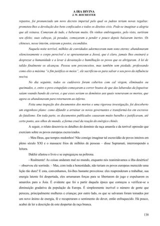 A IRA DIVINA
J. W. ROCHESTER
repastos, foi pronunciado um novo decreto imperial pelo qual os judeus teriam novas regalias:
prometeu-lhes a devolução dos bens confiscados e todos os direitos civis. Pode-se imaginar a alegria
que ali reinava. Comeram de tudo, e beberam muito. Os vinhos embriagantes, pelo visto, surtiram
seu efeito; suas cabeças, já pesadas, começaram a pender e pouco depois baixaram inertes. Os
chineses, nesse ínterim, estavam a postos, escondidos.
Naquela noite terrível, milhões de convidados adormeceram num sono eterno; abandonaram
silenciosamente o corpo perecível e se apresentaram a Jeová, que é claro, jamais lhes ensinará a
desprezar a humanidade e a levar à devastação e humilhação os povos que os abrigaram. A lei de
talião finalmente os alcançou. Pessoa sem preconceitos, mas também sem piedade, professando
como eles a máxima “o fim justifica os meios”, ele sacrificou-os para salvar o seu povo da influência
nociva.
No dia seguinte, todos os cadáveres foram cobertos com cal virgem, eliminados ou
queimados, e, entre o povo estupefato começaram a correr boatos de que das labaredas da fogueiras
saíam voando bando de corvos, e que esses seriam os demônios aos quais veneravam os mortos, que
agora os abandonavam para retornarem ao inferno.
Feita uma inspeção dos documentos dos mortos e uma rigorosa investigação, foi descoberto
um engenhoso plano: como difundir a arruinar os novos governantes e transformá-los em escravos
do fatalismo. Em toda parte, os documentos publicados causavam muito barulho e justificavam, até
certo ponto, aos olhos do mundo, a forma cruel da reação do enérgico chinês.
A seguir, o relato descrevia os detalhes do domínio da raça amarela e da terrível opressão que
exerciam sobre os povos europeus escravizados.
- Meu Deus, que tempos medonhos! Não consigo imaginar tal escravidão de povos inteiros em
pleno século XXI e o massacre frios de milhões de pessoas – disse Supramati, interrompendo a
leitura.
Dakhir afastou o livro e se espreguiçou na poltrona.
- Realmente! As coisas andaram mal no mundo, enquanto nós reanimávamos a ilha desértica!
– observou ele sorrindo. – Mas, com toda a honestidade, não teriam os povos europeus merecido uma
lição tão dura? E esta, convenhamos, foi-lhes bastante proveitosa: eles reaprenderam a trabalhar, sua
energia latente foi despertada, eles arrumaram forças para se libertarem do jugo e expulsarem os
amarelos para a Ásia. É evidente que foi a partir daquela época que começou a verificar-se a
diminuição gradativa da população da Europa. É simplesmente incrível o número de gente que
pereceu, principalmente mulheres e crianças; por outro lado, os que se salvaram foram tomados por
um novo ânimo de energia, fé e recuperaram o sentimento do dever, então enfraquecido. Há pouco,
acabei de ler a descrição de este despertar da raça branca.
138
 