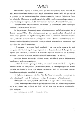 A IRA DIVINA
J. W. ROCHESTER
O maravilhoso impulso foi unânime, ainda que breve: mas culminou com a irmandade dos
povos. Claro que não poderia ser duradouro, porque o nacionalismo despertado fez com que os povos
se fechassem em seus agrupamentos étnicos. Juntaram-se os povos eslavos; a Alemanha se fundiu
com a Holanda, Bélgica, uma parte da França e Suíça; a Itália completou a sua aliança, enquanto os
turcos foram empurrados para a Ásia. Isto é extremamente interessante; devemos reler tudo juntos.
- Existem detalhes curiosos da invasão dos amarelos e da hecatombe dos judeus – terrível pelo
número de vítimas – observou Supramati.
De fato, o massacre simultâneo de alguns milhões de pessoas é um fenômeno bastante raro na
História – ajuntou Dakhir. – Fica patente, entretanto, que essa raça obstinada é indestrutível, pois
mesmo aquele genocídio não impediu que os judeus, unindo-se novamente, formassem um estado
próprio, onde eles, como anteriormente, começaram a adorar a Satanás e contribuíram de modo
significativo para a ressurreição dos mesmos vícios que existiam antes da invasão dos amarelos, e que
agora campeiam diante de nossos olhos.
- É uma pena – acrescentou Dakhir suspirando – que a sua velha Inglaterra não tenha
conseguido sobreviver até aquele tempo e participar do despertar glorioso da Europa. Ela não
suportou a sua decadência, a consciência da escravidão inevitável, acostumada que era sempre a
comandar, e sucumbiu de vergonha, soterrando no oceano os vencedores e os vencidos.
Supramati somente suspirou em resposta, olhando com tristeza para as prateadas ondas
eriçadas que se quebravam no penhasco.
- A bem da verdade – prosseguiu Dakhir, depois de um minuto de silêncio – a orgulhosa
rainha dos mares tem seus pecados. Sem nenhum escrúpulo, ela sempre perseguiu seus próprios
interesses, sacrificando os povos e as pessoas, espremendo a seiva de seus aliados, traindo e
comandando o mundo num emaranhado de intrigas.
A Inglaterra se guiou pelo princípio: “Que La charité bien entendue commence par soi
même”. E assim, sob o ponto de vista humano e político, ela estava certa – refutou Supramati.
Dakhir soltou uma sonora gargalhada e, levantando-se do lugar, bateu no ombro do amigo.
- Bravo Ralf Morgan! Estou certo de que o inglês que o habita está acima do mago e prevejo
que no novo planeta você vai fundar o primeiro império com o lema “La charité bien entendue”,
assim por diante.
Ambos riram prazerosamente e retornaram a leitura.
139
 