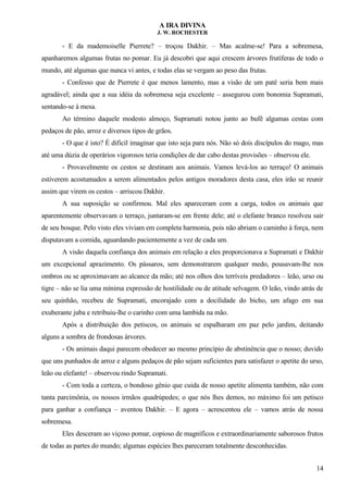 A IRA DIVINA
J. W. ROCHESTER
- E da mademoiselle Pierrete? – troçou Dakhir. – Mas acalme-se! Para a sobremesa,
apanharemos algumas frutas no pomar. Eu já descobri que aqui crescem árvores frutíferas de todo o
mundo, até algumas que nunca vi antes, e todas elas se vergam ao peso das frutas.
- Confesso que de Pierrete é que menos lamento, mas a visão de um patê seria bem mais
agradável; ainda que a sua idéia da sobremesa seja excelente – assegurou com bonomia Supramati,
sentando-se à mesa.
Ao término daquele modesto almoço, Supramati notou junto ao bufê algumas cestas com
pedaços de pão, arroz e diversos tipos de grãos.
- O que é isto? É difícil imaginar que isto seja para nós. Não só dois discípulos do mago, mas
até uma dúzia de operários vigorosos teria condições de dar cabo destas provisões – observou ele.
- Provavelmente os cestos se destinam aos animais. Vamos levá-los ao terraço! O animais
estiverem acostumados a serem alimentados pelos antigos moradores desta casa, eles irão se reunir
assim que virem os cestos – arriscou Dakhir.
A sua suposição se confirmou. Mal eles apareceram com a carga, todos os animais que
aparentemente observavam o terraço, juntaram-se em frente dele; até o elefante branco resolveu sair
de seu bosque. Pelo visto eles viviam em completa harmonia, pois não abriam o caminho à força, nem
disputavam a comida, aguardando pacientemente a vez de cada um.
A visão daquela confiança dos animais em relação a eles proporcionava a Supramati e Dakhir
um excepcional aprazimento. Os pássaros, sem demonstrarem qualquer medo, pousavam-lhe nos
ombros ou se aproximavam ao alcance da mão; até nos olhos dos terríveis predadores – leão, urso ou
tigre – não se lia uma mínima expressão de hostilidade ou de atitude selvagem. O leão, vindo atrás de
seu quinhão, recebeu de Supramati, encorajado com a docilidade do bicho, um afago em sua
exuberante juba e retribuiu-lhe o carinho com uma lambida na mão.
Após a distribuição dos petiscos, os animais se espalharam em paz pelo jardim, deitando
alguns a sombra de frondosas árvores.
- Os animais daqui parecem obedecer ao mesmo princípio de abstinência que o nosso; duvido
que uns punhados de arroz e alguns pedaços de pão sejam suficientes para satisfazer o apetite do urso,
leão ou elefante! – observou rindo Supramati.
- Com toda a certeza, o bondoso gênio que cuida de nosso apetite alimenta também, não com
tanta parcimônia, os nossos irmãos quadrúpedes; o que nós lhes demos, no máximo foi um petisco
para ganhar a confiança – aventou Dakhir. – E agora – acrescentou ele – vamos atrás de nossa
sobremesa.
Eles desceram ao viçoso pomar, copioso de magníficos e extraordinariamente saborosos frutos
de todas as partes do mundo; algumas espécies lhes pareceram totalmente desconhecidas.
14
 