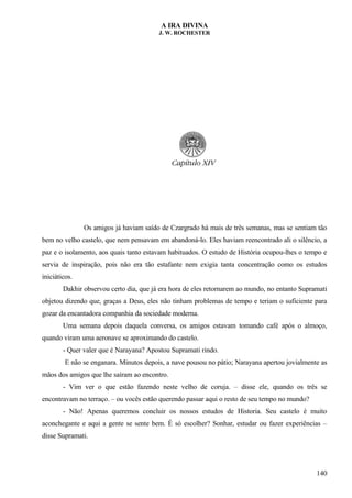 A IRA DIVINA
J. W. ROCHESTER
Os amigos já haviam saído de Czargrado há mais de três semanas, mas se sentiam tão
bem no velho castelo, que nem pensavam em abandoná-lo. Eles haviam reencontrado ali o silêncio, a
paz e o isolamento, aos quais tanto estavam habituados. O estudo de História ocupou-lhes o tempo e
servia de inspiração, pois não era tão estafante nem exigia tanta concentração como os estudos
iniciáticos.
Dakhir observou certo dia, que já era hora de eles retornarem ao mundo, no entanto Supramati
objetou dizendo que, graças a Deus, eles não tinham problemas de tempo e teriam o suficiente para
gozar da encantadora companhia da sociedade moderna.
Uma semana depois daquela conversa, os amigos estavam tomando café após o almoço,
quando viram uma aeronave se aproximando do castelo.
- Quer valer que é Narayana? Apostou Supramati rindo.
E não se enganara. Minutos depois, a nave pousou no pátio; Narayana apertou jovialmente as
mãos dos amigos que lhe saíram ao encontro.
- Vim ver o que estão fazendo neste velho de coruja. – disse ele, quando os três se
encontravam no terraço. – ou vocês estão querendo passar aqui o resto de seu tempo no mundo?
- Não! Apenas queremos concluir os nossos estudos de Historia. Seu castelo é muito
aconchegante e aqui a gente se sente bem. É só escolher? Sonhar, estudar ou fazer experiências –
disse Supramati.
140
 